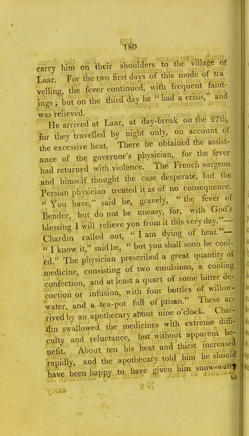 carry him on their slioulders, to the' village of Laar For the two first days of this mode of tra veiling, the fever continued, with frequent famt- ings; but on the third day he had a crisis, and was relieved. i ,,v/o iiii ii^.i ' Me arrived at Laar, at day-break on tlie ^h, for they travelled by night only, on account of the excessive heat. There he obtained the assist- ance of the governor's physician, for the fever had returned with violence. The French surgeon and himself thought the case desperate, but the 'Persian physician treated it as of no consequence You have, said he, gravely,  the fever of ■Render, but do not be uneasy, for, wath God? blessing I will relieve you from it this very day.^- Chardin called out,  I am dying of heat. V« I know it, said he,  but you shall soon be cool- fed » The physician prescribed a great quantity of •medicine, consisting of two emulsions, a cooling confection, and at least a quart of some bitter de- ^.ctionor infusion, with four botdes of willow- water, and a .ea-pot fiift of ptisam- The^ - Vivedby an apothecary about nine o clock. Cfiar- swallowed the medicines with extreme drffi- ^ulty and reluctance, but without apparent be- nefil About ten his heat and thirst increasea Skily, and the apofeary told him he shouW ^hl been happy^tq^ h^,e .given to^^now-wat|