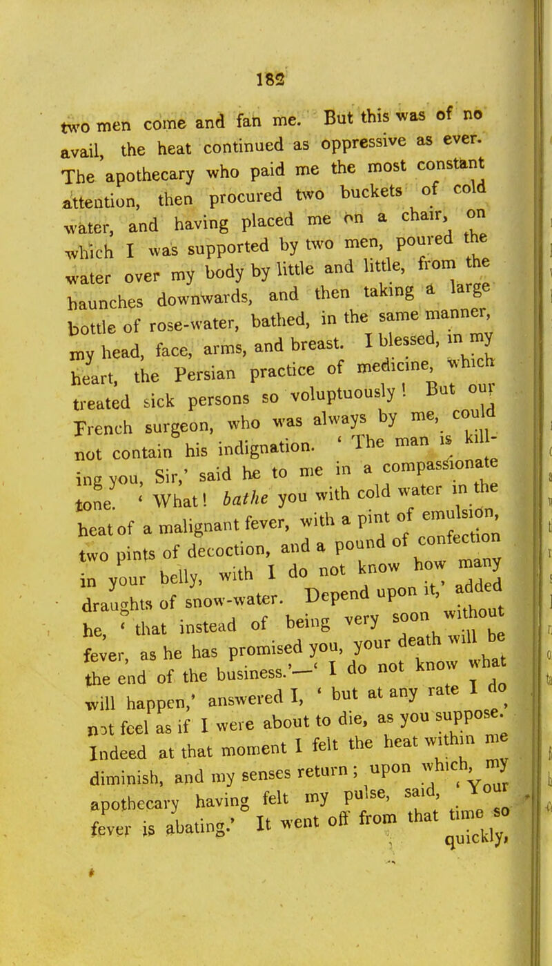 wo men come and fan me. But this was of no avail the heat continued as oppressive as ever. The apothecary who paid me the most constant attention, then procured two buckets of cold water, and having placed me on a chair, on which I wai supported by two men, poured the water over my body by little and httle, from he haunches downVards, and then takmg ^ large bottle of rose-water, bathed, i» ^^t' „v head, face, arms, and breast. I blessed, in my heart, the Persian practice of med.cne *h,ch t,-eated sick persons so voluptuously ! But ouv French surgeon, who was always by me, could not contain his indignation. ' The man is kll - ing you. Sir,' said he to me in a compassionate one ' What! you with cold water in the heat of a malignant fever, with a P™' f X,! two pints of decoction, and a pound in your belly, with I do not know how rnany draughts of snow-water, depend upon it, added he ? that instead of being very ^oon fe;er as he has promised you, your death will be end of the business.--' I do not know wha will happen,' answered I, ' but at any rate I do n,t feel as if I were about to die. as you suppose Indeed at that moment I felt the heat within me diminish, and my senses return ; upon hich rny apothecary having felt my pujse, said Jour fe'ver is abating.' Itoif fro.^ that tmie^ -