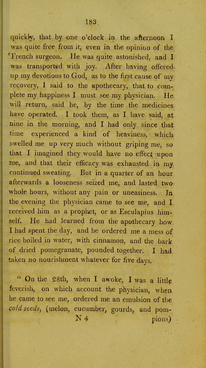 quickly, that by one o'clock in the afternoon I was quite free from it, even in the opinion of the ^French surgeon. He was quite astonished, and I was transported with joy. After having offered up my devotions to God, as to the first cause of my recovery, I said to the apothecary, that to com- plete my happiness I must see my physician. He will return, said he, by the time the medicines have operated. I took them, as I have said, at nine in the morning, and I had only since that time experienced a kind of heaviness, which swelled me up very much without griping me, so tliat I imagined they would have no effect upon me, and that their efficacy was exhausted in my continued sweating. But in a quarter of an hour afterwards a looseness seized me, and lasted two whole hours, without any pain or uneasiness. In the evening the physician came to see me, and I received him as a propiuet, or as Esculapius him- self. He had learned from the apothecary how I had spent the day, and he ordered me a mess of rice boiled in water, with cinnamon, and the bark of dried pomegranate, pounded together. I had taken no nourishment whatever for five days.  On the 28th, when I awoke, I was a littl^ feverish, on which account the physician, when he came to see me, ordered me an emulsion of the cold Heels, (melon, cucumber, gourds, and pom- N 4 pions}