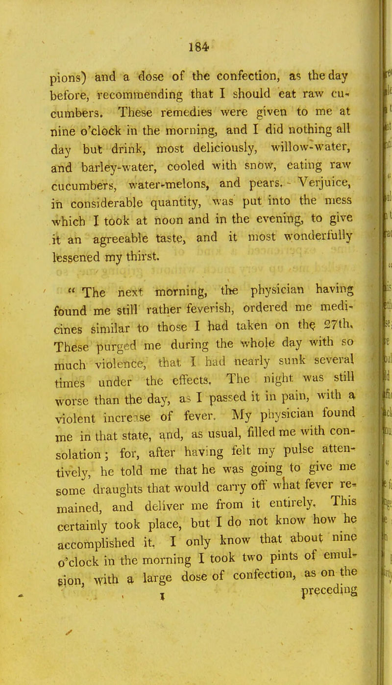 164 pions) and a dose of the confection, a? the day before, recommending that I should eat raw cu- cumbers. These remedies were given to me at nine o'clock in the morning, and I did nothing all day but drink, most deliciously, willow-water, and barley-water, cooled with snow, eating raw cucumbers, water-melons, and pears. - Verjuice, in considerable quantity, was put into the mess which I took at noon and in the evening, to give it an agreeable taste, and it most wonderfully lessened my thirst.  The next morning, the physician having found me still rather feverish, ordered me medi- cines similar to those I had taken on th^ 27th. These purged me during the whole day with so much violence, that I had nearly sunk several times under the effects. The night was still worse than the day, as I passed it in pain, with a Adolent increase of fever. My physician found me in that state, and, as usual, filled me with con- solation ; for, after having felt my pulse atten- tively, he told me that he was going to give me some draughts that would carry off what fever re^ mained, and deliver me from it entirely. This certainly took place, but I dp not know how he accomplished it, I only know that about nme o'clock in the morning I took two pints of emuU gion, with a large dose of confection, as on^the '■ , J preceding