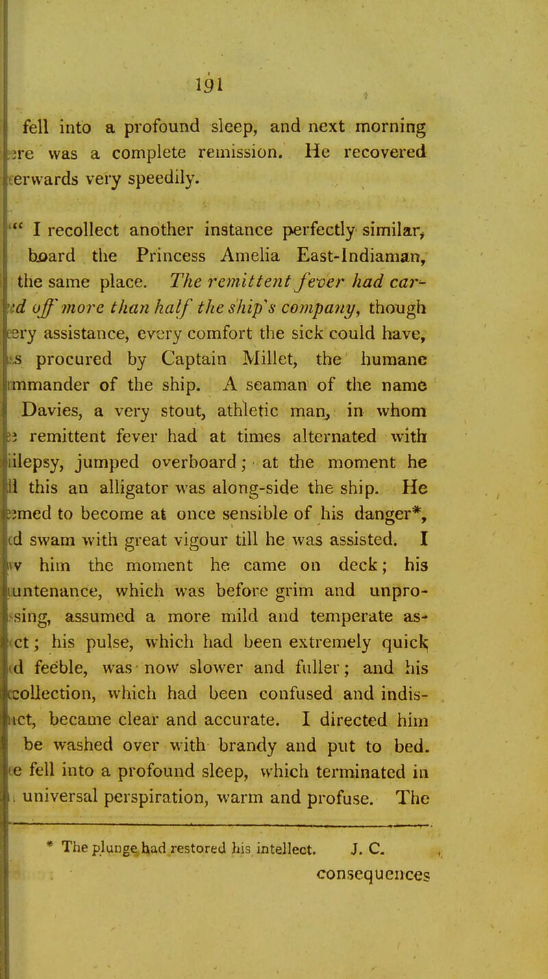 fell into a profound sleep, and next morning ire was a complete remission. He recovered cervvards very speedily. I recollect another instance perfectly similar^ hf>ard tlie Princess Amelia East-Indiaman, the same place. The remittent J'ever had car^- \td off more than half the ship's company^ though eery assistance, every comfort the sick could have, L',s procured by Captain Millet, the humane nmmander of the ship. A seaman of the name Davies, a very stout, athletic man^ in whom j; remittent fever had at times alternated with Lilepsy, jumped overboard; ■ at the moment he li this an alligator was along-side the ship. He smed to become at once sensible of his danger*, cd swam with great vigour till he was assisted. I fv him the moment he came on deck; his puntenance, which was before grim and unpro- ssing, assumed a more mild and temperate as- (ct; his pulse, which had been extremely quick; td feeble, was now slower and fuller; and his collection, which had been confused and indis- *et, became clear and accurate. I directed him be washed over with brandy and put to bed. ee fell into a profound sleep, which terminated in I universal perspiration, warm and profuse. The * The plunge had restored his intellect. J. C. consequences