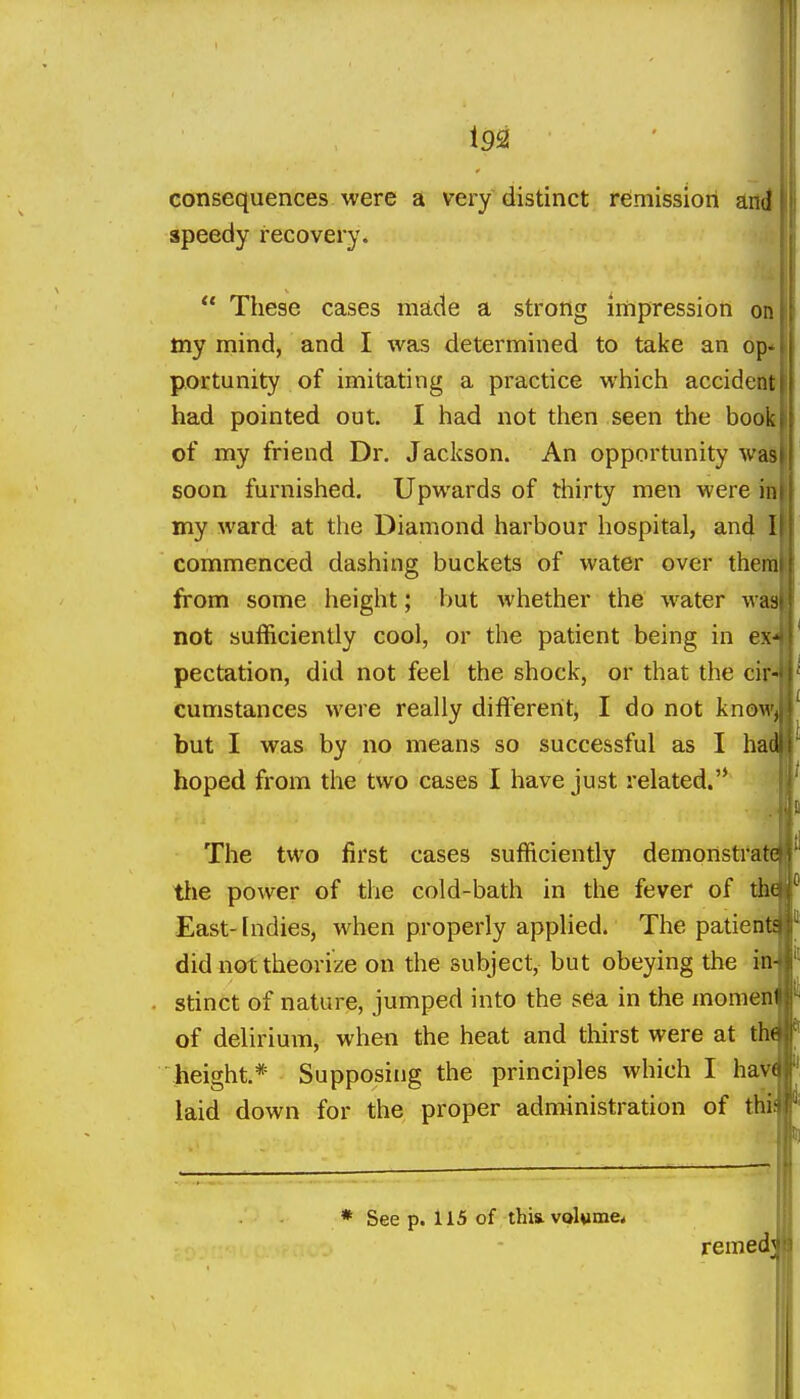 consequences were a very distinct remission and speedy recovery.  These cases made a strong impression oa my mind, and I was determined to take an op portunity of imitating a practice which accident had pointed out. I had not then seen the book of my friend Dr. Jackson. An opportunity was soon furnished. Upwards of thirty men were i my ward at the Diamond harbour hospital, and I commenced dashing buckets of water over therfl from some height; but whether the water wai not sufficiently cool, or the patient being in e»^ pectation, did not feel the shock, or that the cir^ cumstances were really difl'ereht, I do not knov^^ but I was by no means so successful as I h^ hoped from the two cases 1 have just related.'* ^ The two first cases sufficiently demonstrate tlie power of the cold-bath in the fever of thU East-Indies, when properly applied. The patient! did not theorize on the subject, but obeying the in stinct of nature, jumped into the sea in the momen of delirium, when the heat and thirst were at th'^ height.* Supposing the principles which I haV( laid down for the proper administration of thii * See p. 115 of this, volume* remed