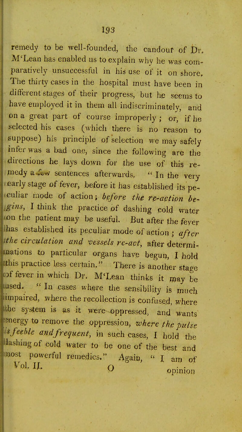 153 remedy to be well-founded, the candouf of Dr. M'Lean has enabled us to explain why he was com- paratively unsuccessful in his use of it on shore. The thirty cases in the hospital must have been in different stages of their progress, but he seems to have employed it in them all indiscriminately, and on a great part of course improperly ; or, if he selected his cases (which there is no reason to suppose) his principle of selection we may safely infer was a bad one, since the following are the directions he lays down for the use of this re- piedy a^&w sentences afterwards.  In the very early stage of fever, before it has established its pe- «<;uliar mode of action; before the n-aetipn be- ^gins, I think the practice of dashing cold water ton the patient may be useful. But after the fever lhas established its peculiar mode of action 5 after ithe circulation and vessels re-act, after determi- waations to particular organs have begun, I hold tthis practice less certain. There is another stage 03f fever in which Dr. M'Lean thinks it ipay be used. ^'In .cases where tlie sensibility is much .impaired, where the recollection is confused, where fche system 1% as it i«^re .oppressed, and wants energy to remove the oppression, where the pulse feeble and frequent, in su,ch cases, I hold the aashiug of cold water to be one of the best and Hiost powerful remedies. Again,  I am of Vol. lU O • • V opmion