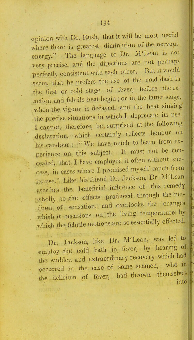 194- opinion with Dr. Rush, that it will be most useful where there is greatest diminution of the nervous energy. The language of Dr. M'Lean is not very precise, and the directions are not perhaps perfectly consistent with each other. But it would seem, that he prefers the use of the cold dash ni the first or cold stage of fever, before the re- action and febrile heat begin ; or ii\ the latter stage, when the vigour is decayed, and the heat smkmg the 3)recise situations in which I deprecate its use. I cannot, therefore, be, surprised at the following declaration, which certainly reflects honour on his candour :  We have much to learn from ex- perience on this subject. It must not be con- cealed, that I have employed it often without suc- cess, in cases where I promised myself much from its U5e. Like his friend Dr. Jackson, Dr. M'Lean ascribes the beneficial influence of this remedy wholly to .the effects produced through the me- dmni of sensation, and overlooks the changes which it occasions on . the living temperature by ' which the febrile motions are so essentially effected. Dr. Jackson, like Dr. M'Lean, was led to employ thd cold bath in fever, by hearing of the sudden and extraordinary recovery which had . occurred in the case of some seamen, who in the delirium pf fever, had thrown themselves into