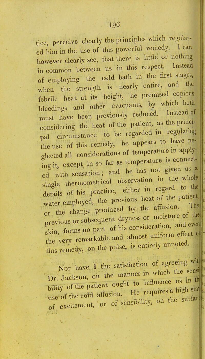 19S tice, perceive clearly the principles which regulat- ed him in tlie use of this powerful remedy. 1 can however clearly see, that there is little or nothmg in common between us in this respect. Instead of employing the cold bath in the first stages, when a>e strength is nearly entn-e, and the febrile heat at its height, he prem.sed eopmus bleedings and other evacuants, by which both must have been previously reduced. Instead of considering the heat of the patient, as the pnnci- pal circumstance to be regarded m regulating Iheuse of this remedy, he appears to have ne- riected all considerations of temperature in apply- in, it, except in so far as temperature ,s connect- ed with sensation; and he has not given us a single thermometrical observation m the «hole devils of his practice, either in regard to water employed, the previous h^at of the pat,^^ or the change produced by the affusion Tte evious or subsequent dryness or moisture of th !  forms no part of his consideration, and eve the very remarkable and almost uniform eftect o *-rem'edy, onthepu.se, is entirely unnoted. j,.r have I the satisfaction of agreein^^^^^ ■Dr Jackson, on the manner m which the sen ■ ■« Uy of le patient ought to influence us m * „'e of 'he CO d affusion. He requires a high m : e citement, ' or of sensibility, on the surfa^