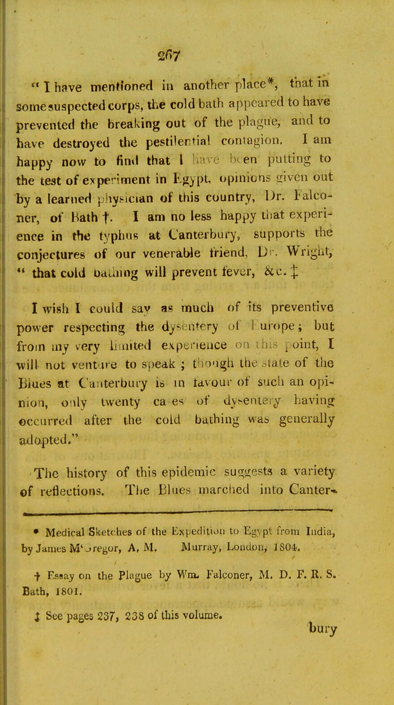 I have mentioned in another place*, that in some suspected corps, the cold bath appeared to have prevented the breaking out of the plague, and to have destroyed the pestilential contagion. I am happy now to find that I liave been putting to the teat of experiment in E^sypt, opinions Jiiven out by a learned pjiyj^ician of this country, Dr. Falco- ner, of Hath f. I am no less happy that experi- ence in the typhus at Canterbury, supports the conjectures of our veneraWe friend, U' • Wright, *' that culd Dauung will prevent fever, &c. J: I wish I could say as much of its preventive power respecting the dysentery of Kurope; but from my very limited expeneace on this point, I will- not venture to s[)eak ; t^iough the state of the Biues at Canterbury is in tavour of sucli an opi- nion, only twenty ca es of dysentery having occurred after the cold bathing was generally adopted. The history of this epidemic suc^iiepts a variety of reflections. The Blues marched into Canter* • Medical Sketches of the E:?pedition to Egypt from India, by James M'jregor, A, M. Murray, Loudon, 1804. i Essay on the Plague by Wm< Falconer, M. D. F. R. S. Bath, 1801. i See pages 237, 238 of this volume, bury