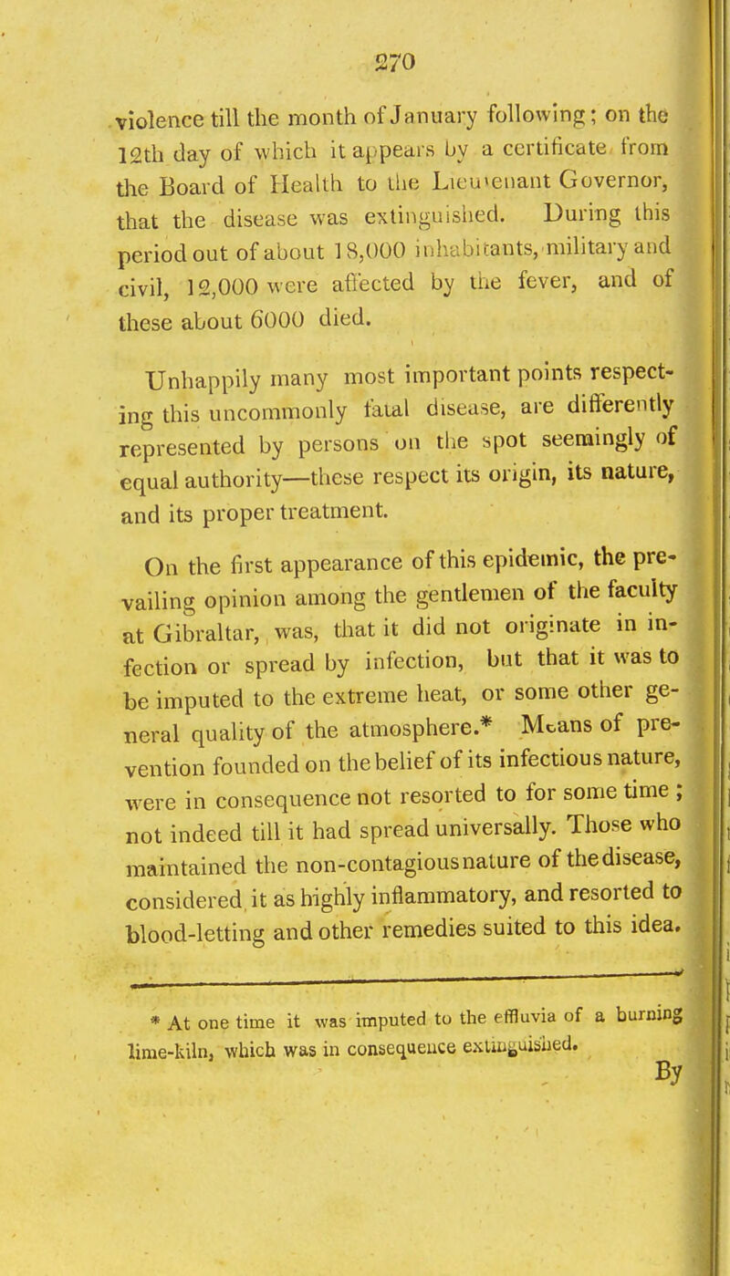 violence till the month of January following; on the 12th day of which it appears by a certificate from the Board of HeaUh to the Lieu»eiiant Governor, that the disease was extinguished. During this period out of about 18,000 inhabitants, military and civil, 12,000 were afiected by tiie fever, and of these about 6000 died. Unhappily many most important points respect- ing this uncommonly faial disease, are differently represented by persons on the spot seemingly of equal authority—these respect its origin, its nature, and its proper treatment. | On the first appearance of this epidemic, the pre- vailing opinion among the gentlemen of the faculty at Gibraltar, was, that it did not originate in in- fection or spread by infection, but that it was to . be imputed to the extreme heat, or some other ge- neral quality of the atmosphere * Means of pre- . vention founded on thebeUef of its infectious nature, were in consequence not resorted to for some time ; not indeed till it had spread universally. Those who • maintained the non-contagious nature of the disease, considered, it as highly inflammatory, and resorted to blood-letting and other remedies suited to this idea. * At one time it was imputed to the effluvia of a burning lime-kiln, which was in consequence exuii^uished. By