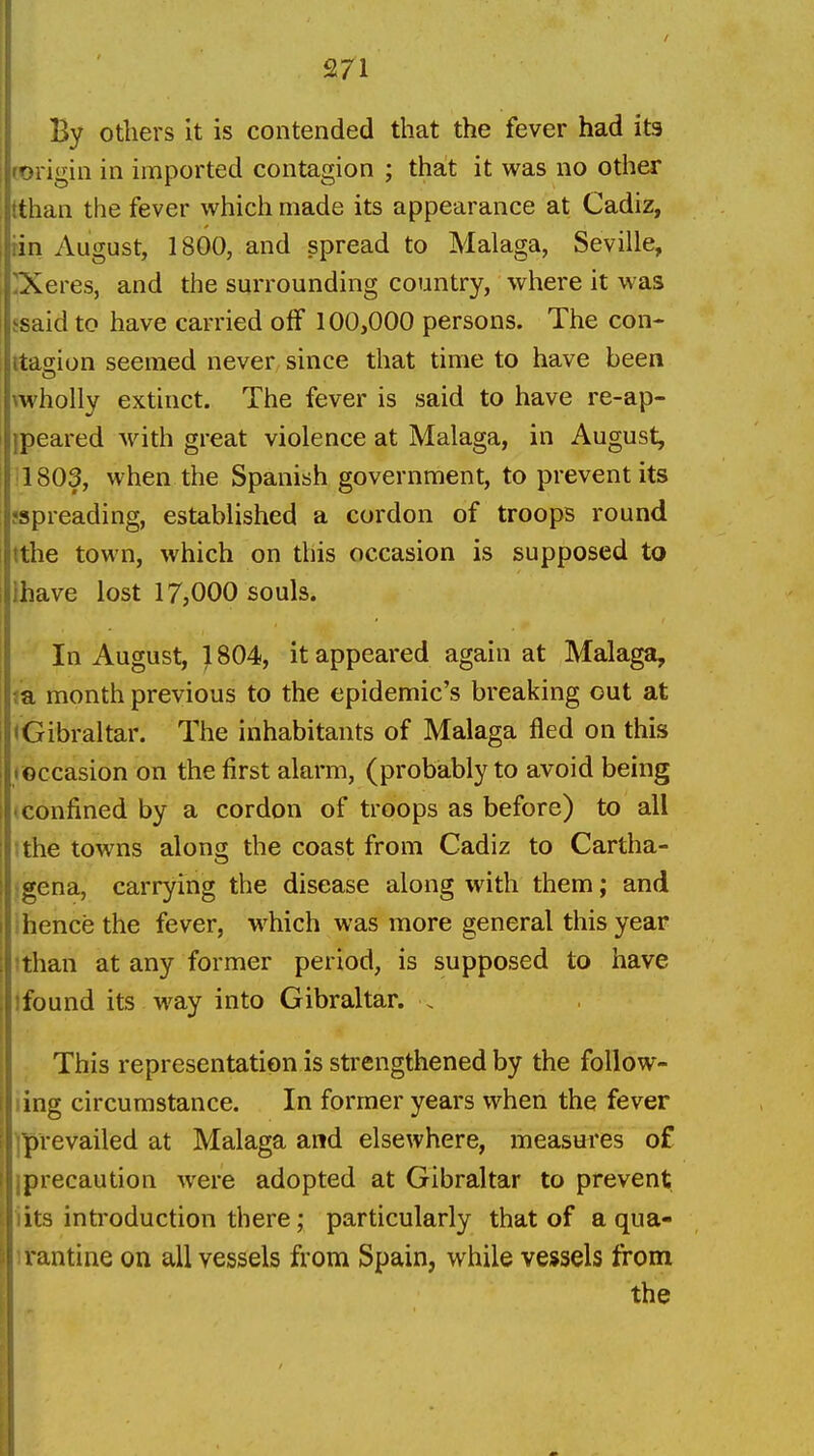 2/1 By others it is contended that the fever had its (Origin in imported contagion ; that it was no other tthan the fever which made its appearance at Cadiz, tin August, 1800, and spread to Malaga, Seville, 'Xeres, and the surrounding country, where it was fsaid to have carried off 100,000 persons. The con- itagion seemed never since that time to have been \wholly extinct. The fever is said to have re-ap- ipeared with great violence at Malaga, in August, ;1803, when the Spanish government, to prevent its jspreading, established a cordon of troops round tthe town, which on this occasion is supposed to lhave lost 17,000 souls. In August, } 804, it appeared again at Malaga, m month previous to the epidemic's breaking out at ^Gibraltar. The inhabitants of Malaga fled on this roccasion on the first alarm, (probably to avoid being (Confined by a cordon of troops as before) to all tthe towns along the coast from Cadiz to Cartha- igena, carrying the disease along with them; and ! hence the fever, which was more general this year !than at any former period, is supposed to have jfound its way into Gibraltar. . This representation is strengthened by the foUow- ling circumstance. In former years when the fever ]prevailed at Malaga and elsewhere, measures of iprecaution were adopted at Gibraltar to prevent iits inti'oduction there; particularly that of a qua- li'antine on all vessels from Spain, while vessels from the