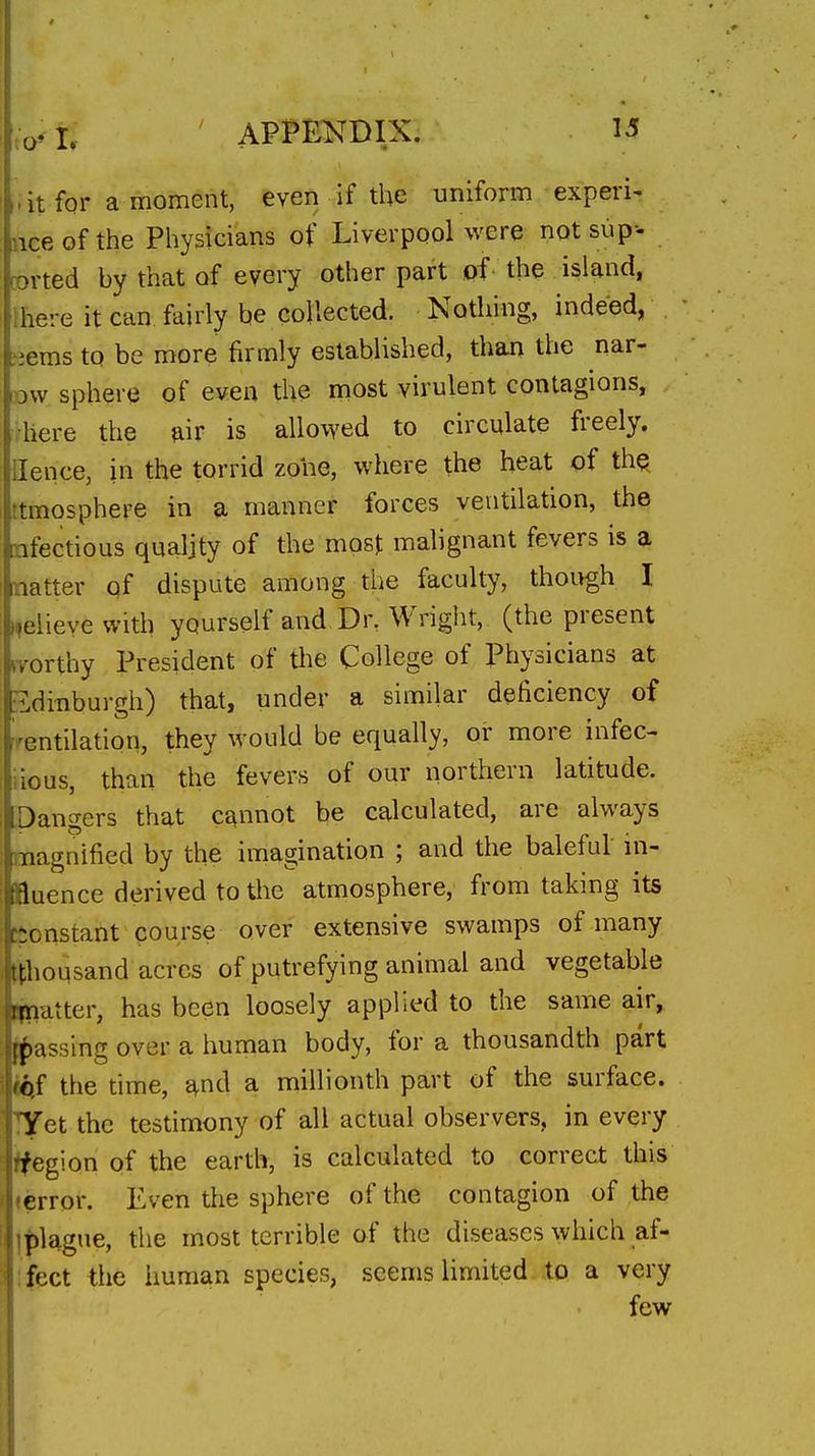 -it for a moment, even if the uniform experi- nce of the Physicians of Liverpool were not sup-- corted by that of every other part pf the island, Ihere it can fairly be collected. Nothing, indeed, -.ems to be more firmly established, than the nar- ow sphere of even the most virulent contagions, here the air is allowed to circulate freely. Hence, in the torrid zone, where the heat of thq ttmosphere in a manner forces ventilation, the nfectious qualjty of the mosj malignant fevers is a natter of dispute among the faculty, though I ifeiievewith yourself and Dr. Wright, (the present ivorthy President of the College of Physicians at Edinburgh) that, under a similar deficiency of ventilation, they would be equally, or more infec- iious, than the fevers of our northern latitude. Dangers that cannot be calculated, are always magnified by the imagination ; and the baleful in- fluence derived to the atmosphere, from taking its -onstant course over extensive swamps of many ^thousand acres of putrefying animal and vegetable latter, has been loosely applied to the same air, lassing over a human body, for a thousandth part iJif the time, ^nd a millionth part of the surface. T^et the testimony of all actual observers, in every ifegion of the earth, is calculated to correct this lerror. Even the sphere of the contagion of the ]|)lague, the most terrible of the diseases which af- ifect the human species, seems limited to a very few