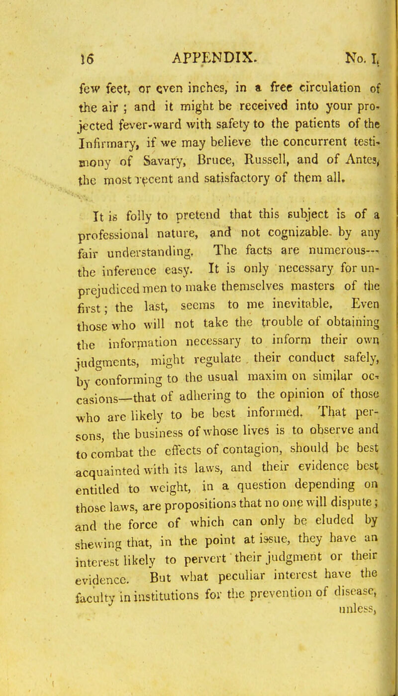 few feet, or Qven inches, in a free circulation of the air ; and it might be received into your pro- jected fever-ward with safety to the patients of the Infirmary, if we may believe the concurrent testi-. mony of Savary, Bruce, Russell, and of Antes^ the most T^cent and satisfactory of them all. It is folly to pretend that this subject is of a professional nature, and not cognizable, by any fair understanding. The facts are numerous— the inference easy. It is only necessary for un- prejudiced men to make themselves masters of the first; the last, seems to me inevitable. Even those who will not take the trouble of obtaining the information necessary to inform their own iudgmcnts, might regulate , their conduct safely, hy conforming to the usual maxim on similar oc^ casions^that of adhering to the opinion of those who are likely to be best informed. That per- sons, the business of whose lives is to observe and to combat the effects of contagion, should be best acquainted with its laws, and their evidence best entitled to weight, in a question depending on those laws, are propositions that no one will dispute; and tlie force of which can only be eluded by shewing that, in the point at iasue, they have an interest likely to pervert' their judgment or their evidence. But what peculiar interest have the faculty in institutions for the prevention of disease, iinlcbs,