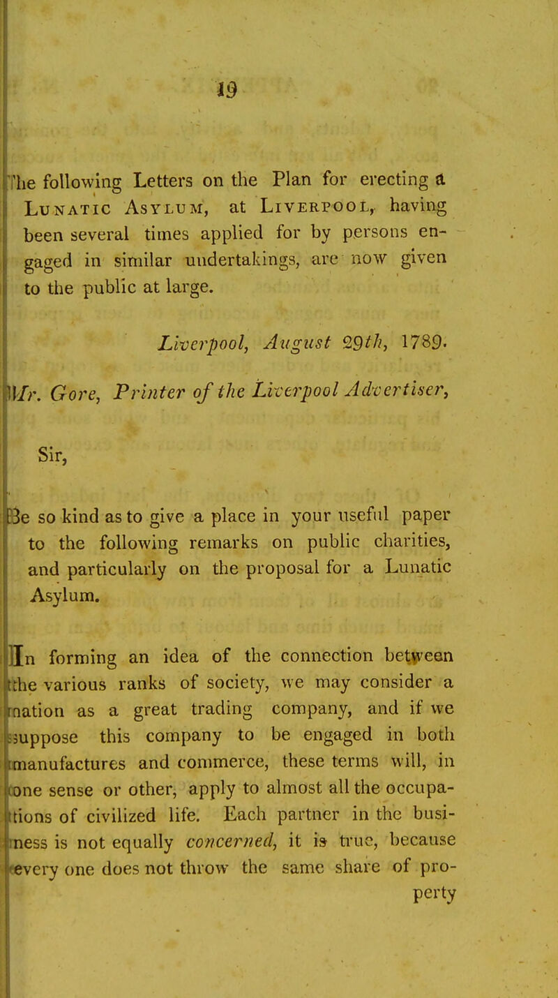 The following Letters on the Plan for erecting a Lunatic Asylum, at Liverpool, having been several times applied for by persons en- gaged in similar undertakings, are now given to the public at large. Liverpool, August Q9th, 1789. Mr. Gore, Printer of the Liverpool Advertise?^ Sir, Be so kind as to give a place in your useful paper to the following remarks on public charities, and particularly on the proposal for a Lunatic Asylum. Hn forming an idea of the connection bet.V'een tthe various ranks of society, we may consider a nation as a great trading company, and if we suppose this company to be engaged in both manufactures and commerce, these terms will, in tone sense or other, apply to almost all the occupa- ions of civilized life. Each partner in the busi- less is not equally concerned, it is ti'ue, because ery one does not throw the same share of pro- perty
