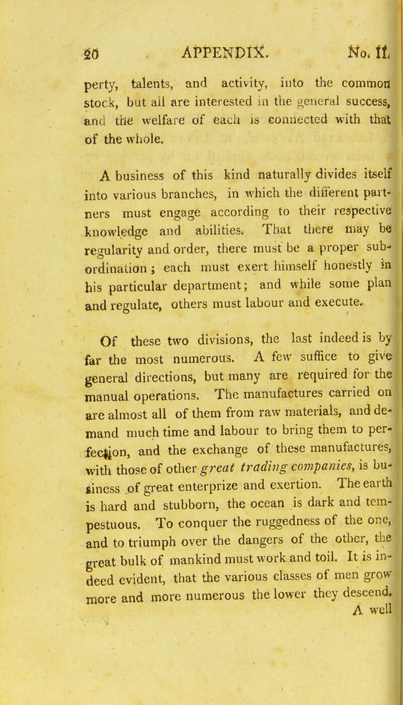 perty, talents, and activity, into the commoil stock, but all are interested in the general success, and the welfare of each is connected with theit of the whole. A business of this kind naturally divides itself into various branches, in which the different part- ners must engage according to their respective knowledge and abilities* That there may be regularity and order, there must be a proper sub- ordination J each must exert himself honestly in his particular department; and while some plan and regulate, others must labour and execute. Of these two divisions, the last indeed is by far the most numerous. A few suffice to give general directions, but many are required for the manual operations. The manufactures carried on are almost all of them from raw materials, and de- mand much time and labour to bring them to per- feclion, and the exchange of these manufactures, with those of other great trading companies^ is bu- siness .of great enterprize and exertion. The earth is hard and stubborn, the ocean is dark and tem- pestuous. To conquer the ruggedness of the one, and to triumph over the dangers of the other, the great bulk of mankind must work and toil. It is in- deed evident, that the various classes of men grow- more and more numerous the lower they descend, A well