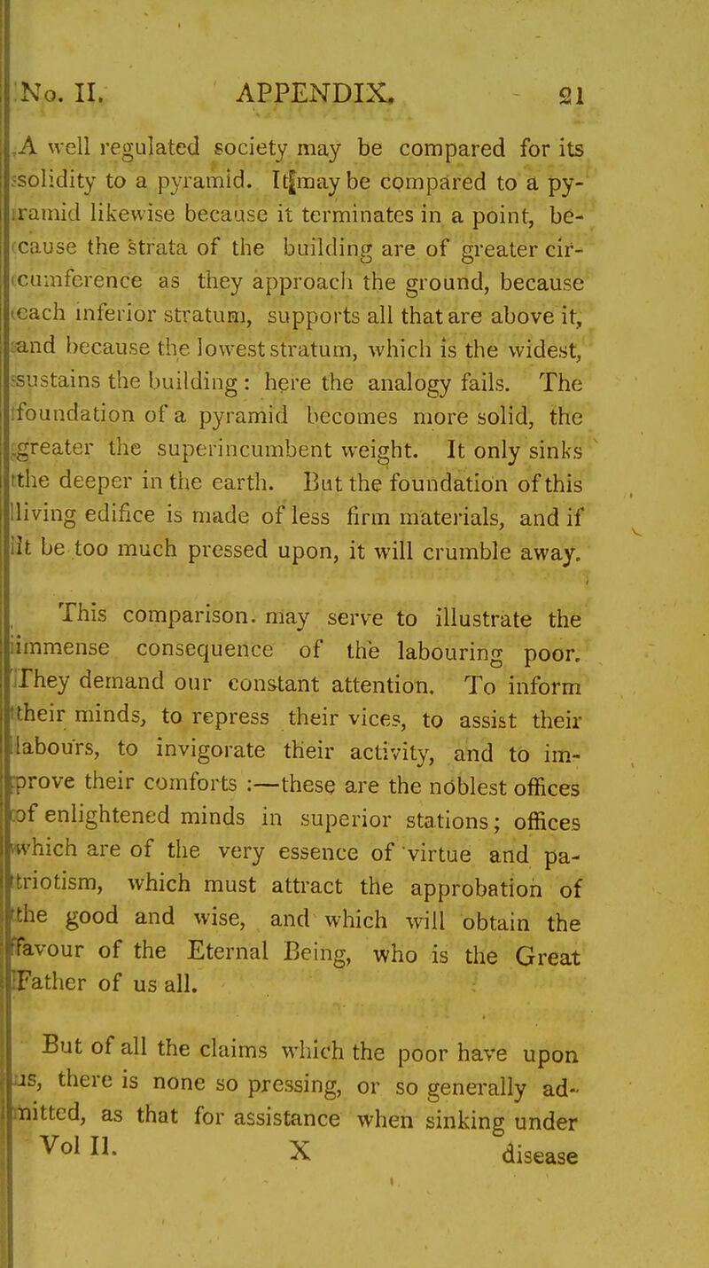 ,A well regulated society may be compared for its 5Solidity to a pyramid. It^maybe compared to a py- iramid likewise because it terminates in a point, be- icause the strata of the building are of greater cir- icumference as they approach the ground, because .each niferior stratum, supports all that are above it, ;and because the lowest stratum, which is the widest, 'sustains the building : here the analogy fails. The ifoundation of a pyramid becomes more solid, the .greater the superincumbent weight. It only sinks tthe deeper in the earth. But the foundation of this Hiving edifice is made of less firm materials, and if lit be too much pressed upon, it will crumble away. This comparison, may serve to illustrate the iimmense consequence of the labouring poor, ilhey demand our constant attention. To inform ftheir minds, to repress their vices, to assist their [labours, to invigorate their activity, and to im.- prove their comforts .-—these are the noblest offices cof enlightened minds in superior stations; offices which are of the very essence of virtue and pa- triotism, which must attract the approbation of tthe good and wise, and which will obtain the favour of the Eternal Being, who is the Great [Father of us all. But of all the claims which the poor have upon us, there is none so pressing, or so generally ad- mitted, as that for assistance when sinking under Vol II. X disease