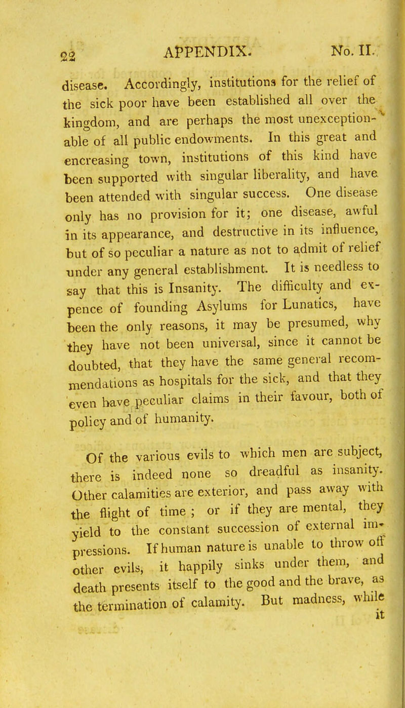 22 disease. Accordingly, institutions for the relief of the sick poor have been established all over the kingdom, and are perhaps the most unexception-  able of all public endowments. In this great and encreasing town, institutions of this kind have been supported with singular liberality, and have been attended with singular success. One disease only has no provision for it; one disease, awful in its appearance, and destructive in its influence, but of so peculiar a nature as not to admit of relief under any general establishment. It is needless to say that this is Insanity. The difficulty and e^- pence of founding Asylums for Lunatics, have been the only reasons, it may be presumed, why they have not been universal, since it cannot be doubted, that they have the same general recom- mendations as hospitals for the sick, and that they even have peculiar claims in their favour, both of policy and of humanity. Of the various evils to which men are subject, there is indeed none so dreadful as insanity. Other calamities are exterior, and pass away with the flight of time ; or if they are mental, they yield to the constant succession of external mi- pressions. If human nature is unable to throw off other evils, it happily sinks under them, and death presents itself to the good and the brave as the termination of calamity. But madness, while