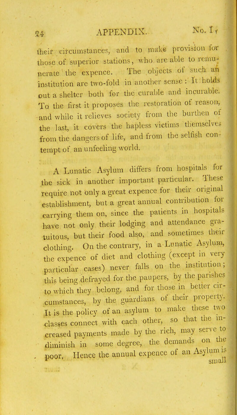 tlieit cit-cumstances, and to make provision foT those of superior stations, who are able to remu- nerate the expence. The objects of such an institution are t^vo-fold in another sense It holds out a shelter both for the curable and incurable. To the first it proposes the restoration of reason, and while it relieves society from the burthen of the last, it covers the hapless victims themselves from the dangers of life, and from the selfish con- tempt of an unfeeling world. A Lunatic Asylum differs from hospitals for the sick in another important particular. These require not Only a great expence for their original establishment, but a great annual contribution for carrying them on, since the patients in hospitals have not only their lodging and attendance gra- tuitous, but their food also, and sometimes then- clothing. On the contrary, in a Lunatic Asylum, the expence of diet and clothing (except in very particular cases) never falls on the institution; this being defrayed for the paupers, by the parishes to which they belong, and for those in better cir- cumstances, by the guardians of their property. . It is the policy of an asylum to make these two classes connect with each other, so that the in- creased payments made by the rich, may serve to diminish in some degree, the demands on the . poor. Hence the annual expence of an Asylum IS *^ small