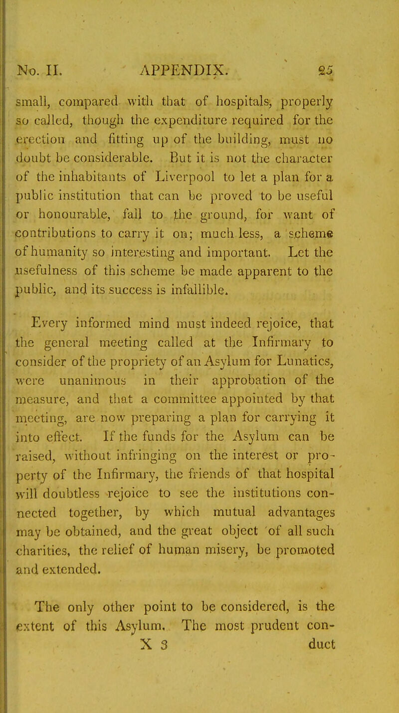small, compared with that of hospitals, properly so called, though the expenditure required for the erection and fitting up of the building, must no doubt be considerable. But it is not the character of the inhabitants of Liverpool to let a plan for a public institution that can be proved to be useful or honourable, fail to jtiie ground, for Avant of contributions to carry it on; much less, a scheme of humanity so interesting and important. Let the usefulness of this scheme be made apparent to the public, and its success is infallible. Every informed mind must indeed rejoice, that the general meeting called at the Infirmary to consider of the propriety of an Asylum for Lunatics, were unanimous in their approbation of the measure, and that a committee appointed by that meeting, are now preparing a plan for carrying it into eftect. If the funds for the Asylum can be raised, without infringing on the interest or pro- perty of the Infirmary, the friends of that hospital will doubtless rejoice to see the institutions con- nected together, by which mutual advantages may be obtained, and the great object of all such charities, the relief of human misery, be promoted and extended. The only other point to bp considered, is the ^extent of this Asylum. The most prudent con-