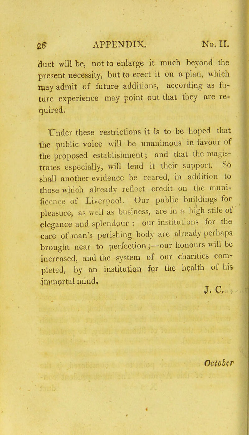 duct will be, not to enlarge it much beyond the present necessity, but to erect it on a plan, which JXiay admit of future additions, according as fu- ture experience may point out that they are re- quired. Under these restrictions it is to be hoped that the public voice will be unanimous in favour of the proposed establishment; and tliat the magis- trates especially, will lend it their support. So ghall another evidence be reared, in addition to those which already reflect credit on the muni- ficence of Liverpool. Our public buildings for pleasure, as well as business, are in a high stile of elegance and splendour : our institutions for the care of man's perishuig body are already perhaps brought near to perfection ;—our honours will be increased, and the system of our charities com- pleted, by an institution for Xh§ health of his immortal rnind. October