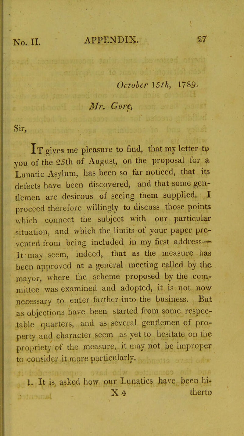 October 15th, 1789. Mr, GorCf Sir, It gives me pleasure to find, that my letter to you of the 25th of August, on the proposal for a Lunatic Asylum, has been so far noticed, that its defects have been discovered, and that some gen- tlemen are desirous of seeing them supplied. I proceed therefore v^^ilUngly to discuss those points ■which connect the subject with our particular situation, and which the limits of your paper pre- vented from being included in my first address—^ It may seem, indeed, that as the measure has been approved at a general meeting called by the mayor, where the, scheme proposed by the com- mittee was examined and adopted, it is not now necessary to enter farther into the business. But as objections have been started from some respec- -table quarters, and as several gendemen of pro- perty and character seem as yet to hesitate on the propriety of the measure, it may not be improper to consider it more particularly. 1. It is asked how our Lunatics hc^ve been hi* X 4 therto