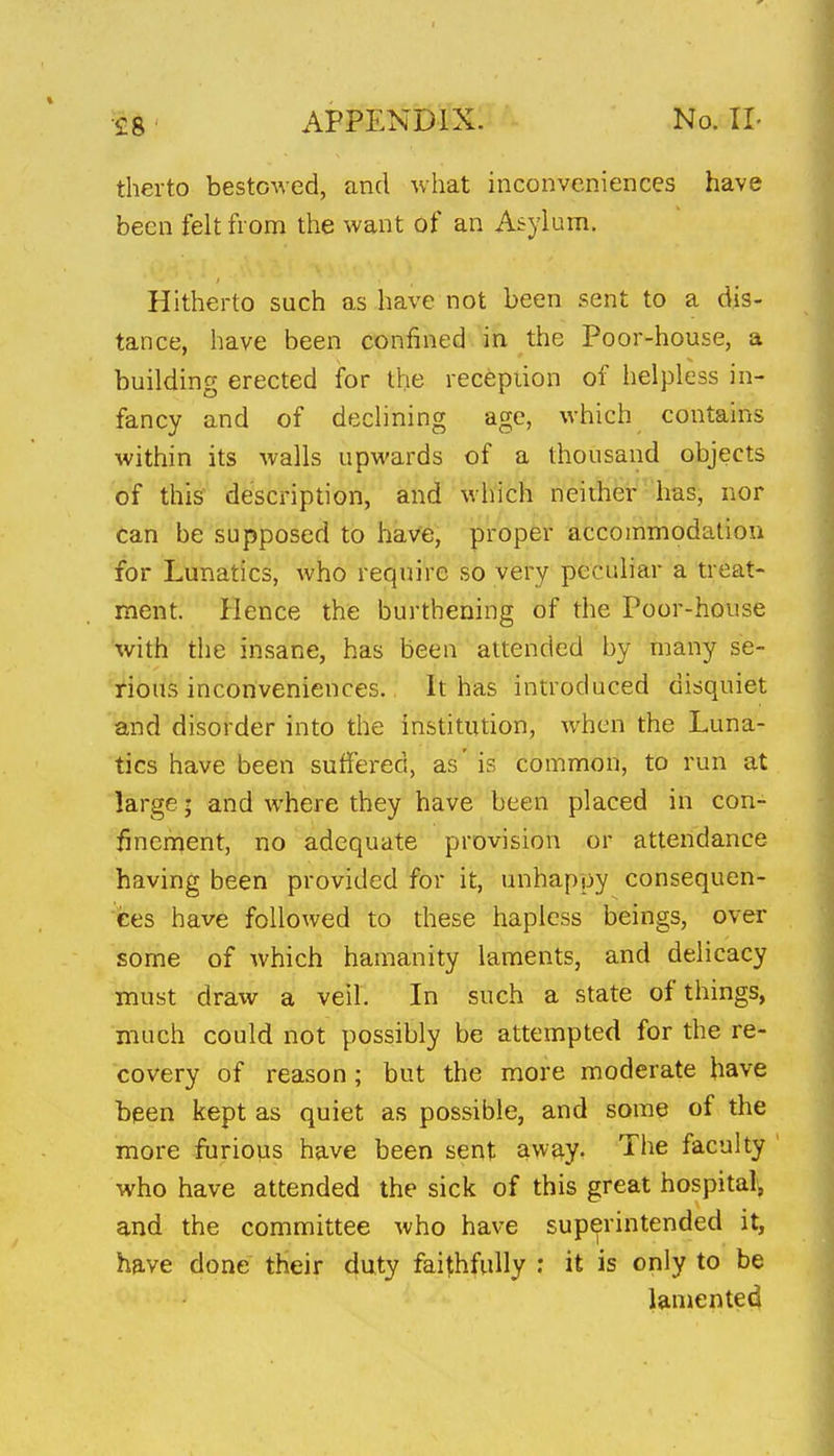 therto bestowed, and what inconveniences have been felt fi oni the want of an Asylum. Hitherto such as have not been sent to a dis- tance, have been confined in the Poor-house, a building erected for the recepiion of helpless in- fancy and of declining age, which contains within its walls upwards of a thousand objects of this description, and which neither has, nor can be supposed to have, proper accommodation for Lunatics, who require so very peculiar a treat- ment. Hence the burthening of the Poor-house with the insane, has been attended by many se- rious inconveniences. It has introduced disquiet and disorder into the institution, when the Luna- tics have been suffered, as' is common, to run at large • and where they have been placed in con- finement, no adequate provision or attendance having been provided for it, unhappy consequen- ces have followed to these hapless beings, over some of which hamanity laments, and delicacy must draw a veil. In such a state of things, much could not possibly be attempted for the re- covery of reason; but the more moderate have been kept as quiet as possible, and some of the more furious have been sent away. The faculty who have attended the sick of this great hospital^ and the committee who have superintended it, have done their duty faithfully : it is only to be lamented