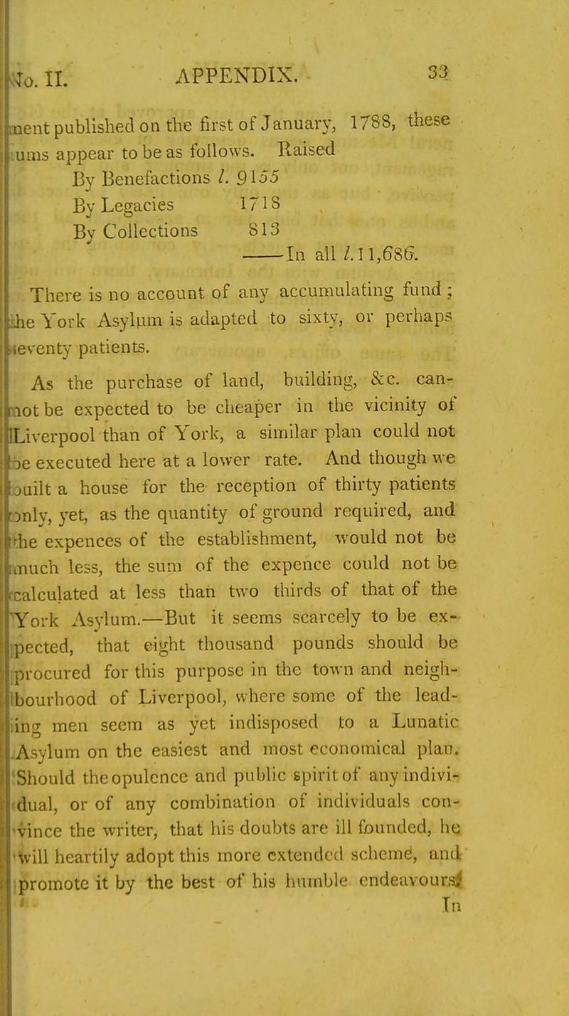 inent published on the first of January, 1788, these turns appear to be as follows. Ptaised By Benefactions 1. 9155 By Legacies 1718 By Collections 813 In ail /.11,686. There is no account of any accumulating fund ; ihe York AsyUim is adapted to sixty, or perhaps seventy patients. As the purchase of land, building, &c. can- not be expected to be cheaper in the vicinity of [Liverpool than of York, a similar plan could not be executed here at a lower rate. And though we ouilt a house for the reception of thirty patients Dnly, yet, as the quantity of ground required, and tthe expences of the establishment, would not be [much less, the sum of the expence could not be rcalculated at less than two thirds of that of the York Asylum.—But it seems scarcely to be ex- {pected, that eight thousand pounds should be [procured for this purpose in the town and neigh- Ibourhood of Liverpool, where some of the lead- iing men seem as yet indisposed to a Lunatic JVsylum on the easiest and most economical plan. {Should the opulence and public spirit of anyindivi- (dual, or of any combination of individuals con- '^ince the writer, that his doubts are ill founded, he '^ill heartily adopt this more extended scheme, and I promote it by the best of his humble cndeavounsi In