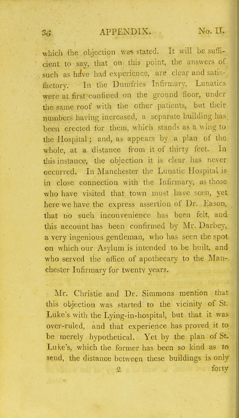 which the objection was stated. It will be suffi- cient to say, that on this point, the answers of such as h^ve he^d experience, are clear and satis- factory. In the Dumfries Infirmary, Lunatics were at first-confined on the ground floor, under tlie same roof with the other patients, but their numbers having increased, a separate building has been erected for them, which stands as a wing to the Hospital; and, as appears by a plan of the whole, at a distance from it of thirty feet. In this instance, the objection it is clear has never occurred. In Manchester the Lunatic Hospital is in close connection with tiie Infirmary, as those ^vho have visited that town must have seen, yet here we have the express assertion of Dr. Eason, that no such inconvenience has been felt, and this account has been confirmed by Mr. Darbey, a very ingenious gentleman, who has seen the spot on which our Asylum is intended to be built, and who served the office of apothecary to the Man- chester Infirmary for twenty years. Mr. Christie and Dr. Simmons mention that this objection was started to the vicinity of St. Luke's with the Lying-in-hospital, but that it was over-ruled, and that experience has proved it to be merely hypothetical. Yet by the plan of St. Luke's, which the former has been so kind as to send, the distance between these buildings is only 2 forty