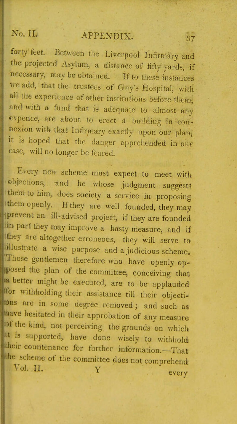 forty feet. Between the Liverpool Infirmary and the projected Asylum, a distance of fifty yards, if necessary, may be olrtained. If to these instances M-e add, that the trustees of Guy s Hospital, with all the experience of other institutions before them^ ind with a fund that is adequate to almost an}' ♦ xpence, are about to erect a building in-cori- nexion with that Infirmary exactly upon our plan,- It IS hoped that the danger apprehended in our c ase, will no longer be feared. Every new scheme must expect to meet with ejections, und he whose judgment suggests aemtohim, does society a service in proposing ■ i^em openly. If they are well founded, they may prevent an ill-advised project, if they are founded ■! part they may improve a hasty measure, and if uiey are altogether erroneous, they will serve to illustrate a wise purpose and a judicious scheme, 'i hose gentlemen therefore who have openly op- ' osed the plan of the committee, conceiving that better might be executed, are to be applauded 'i- withholding their assistance till their objecti- :'n3 are in some degree removed; and such as i ive hesitated in their approbation of any measure the kind, not perceiving the grounds on which IS supported, have done wisely to withhold -ir countenance for further information.—That scheme of the committee does not comprehend \'ol. 11. Y * every