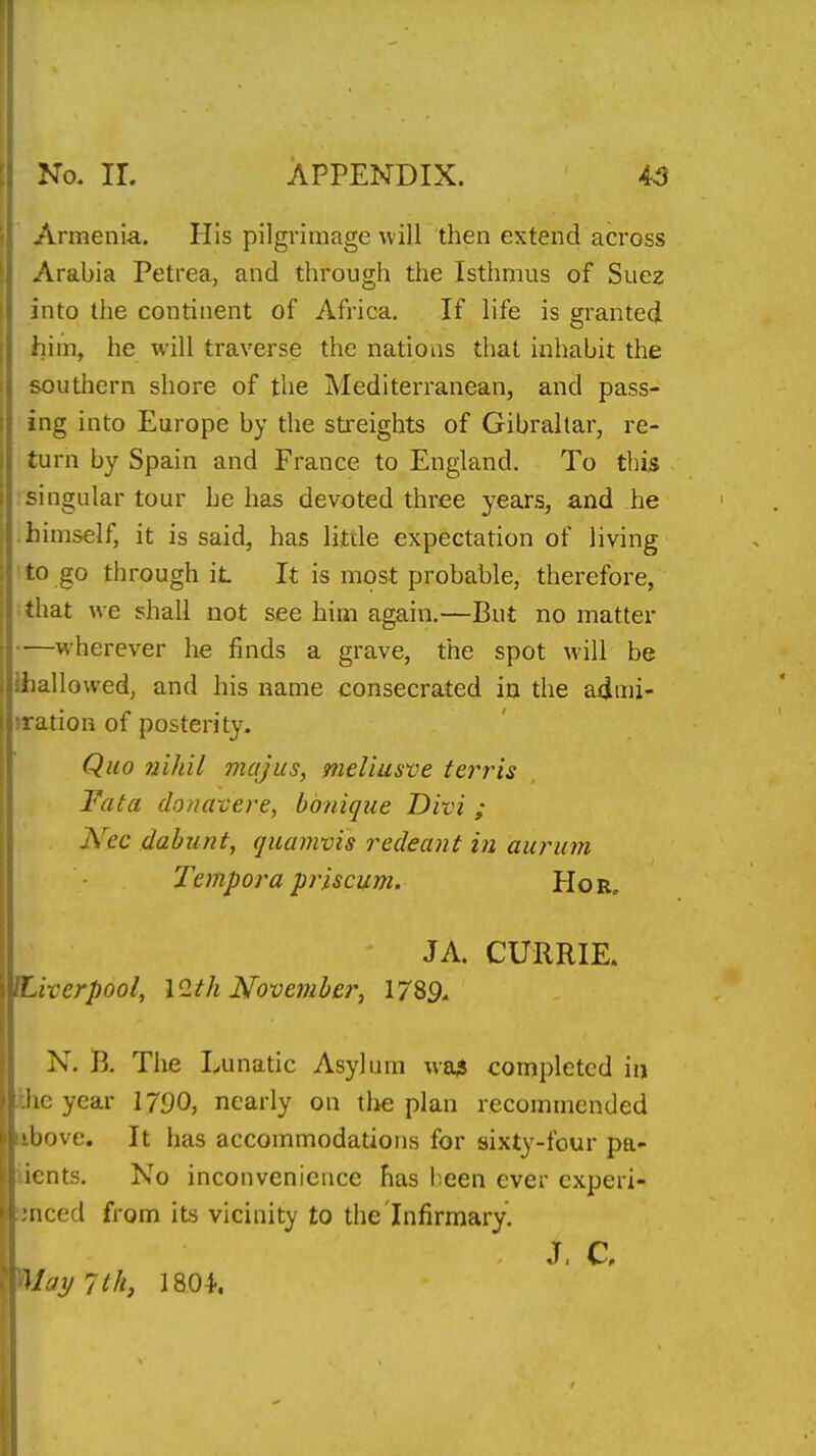 Armenia. His pilgrimage will then extend across Arabia Petrea, and through the Isthmus of Suez into the continent of Africa. If life is granted him, he will traverse the nations that inhabit the southern shore of the Mediterranean, and pass- ing into Europe by the sti-eights of Gibraltar, re- turn by Spain and France to England. To this singular tour he has devoted three years, and he .himself, it is said, has little expectation of living ito go through it It is most probable, therefore, that we shall not see him again.—But no matter —wherever he finds a grave, the spot will be Ihallowed, and his name consecrated in the a4mi- iration of posterity. Quo nihil majus, meliusve ferris Fata douavere, honique Divi ; Nec dabunt, quamvis redeant in auruni Tempora pj'iscuni. Hor. JA. CURRIE. ^Liverpool, \9.th November, 1789, N. B. Tlie Lunatic Asylum wa3 completed in the year \790, nearly on tlie plan recommended nbove. It has accommodations for sixty-four pa- iients. No inconvenience has been ever cxperi- :jnced from its vicinity to the Infirmary. J. c May 7th, 1804.