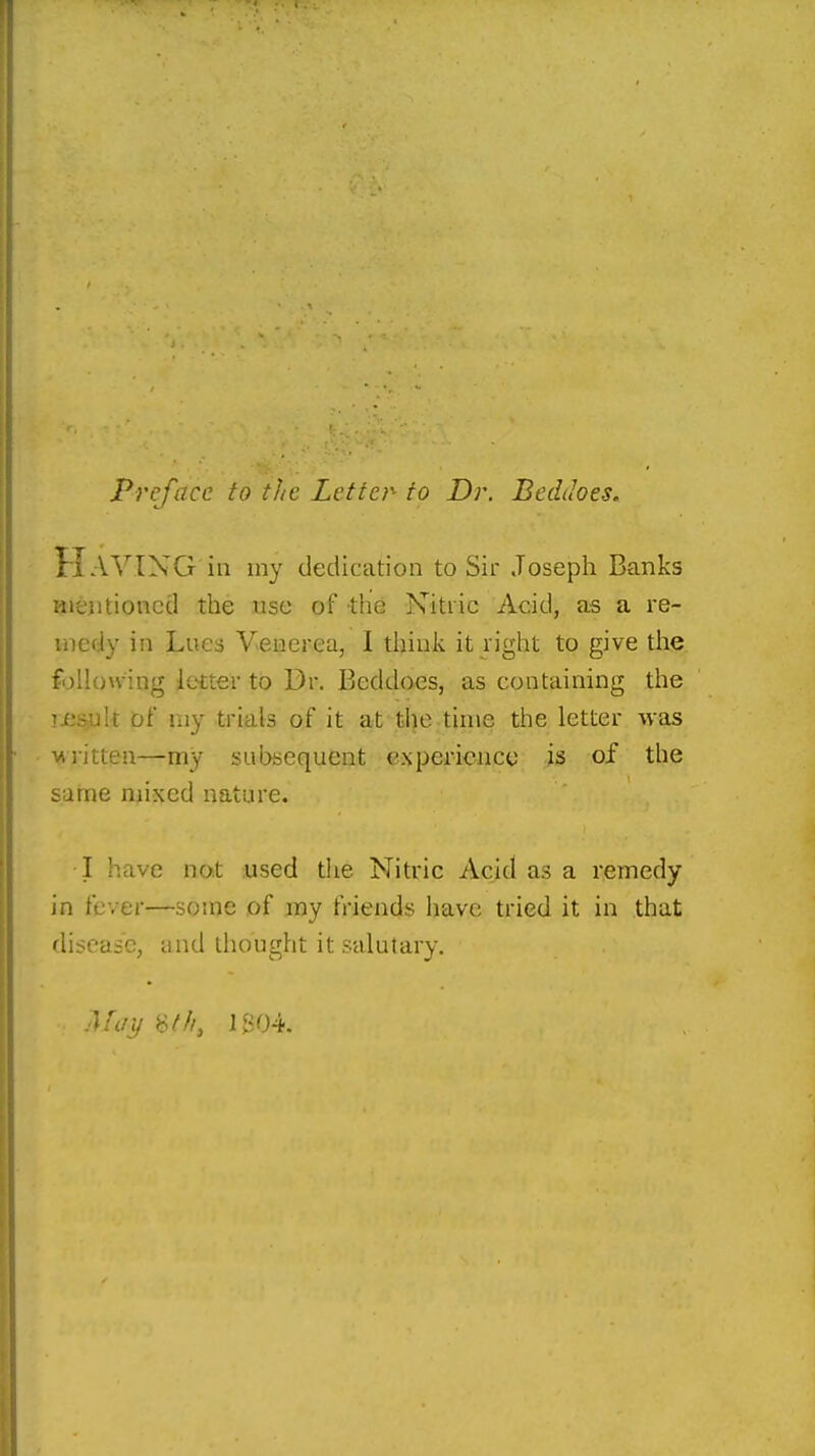 Preface to the Letter- to Dr. Beddoes. Haying in my dedication to Sir Joseph Banks aieiitioncd the use of the Nitric Acid, as a re- medy in Lues Venerea, I think it right to give tlie following letter to Dr. Beddoes, as containing the !je&ult of my trials of it at the time the letter -vvas TAiitten—my subsequent experience is of the sarne mixed nature. I have not used the Nitric Acid as a remedy in fever—some of my friends have tried it in that disease, and thought it salutary.