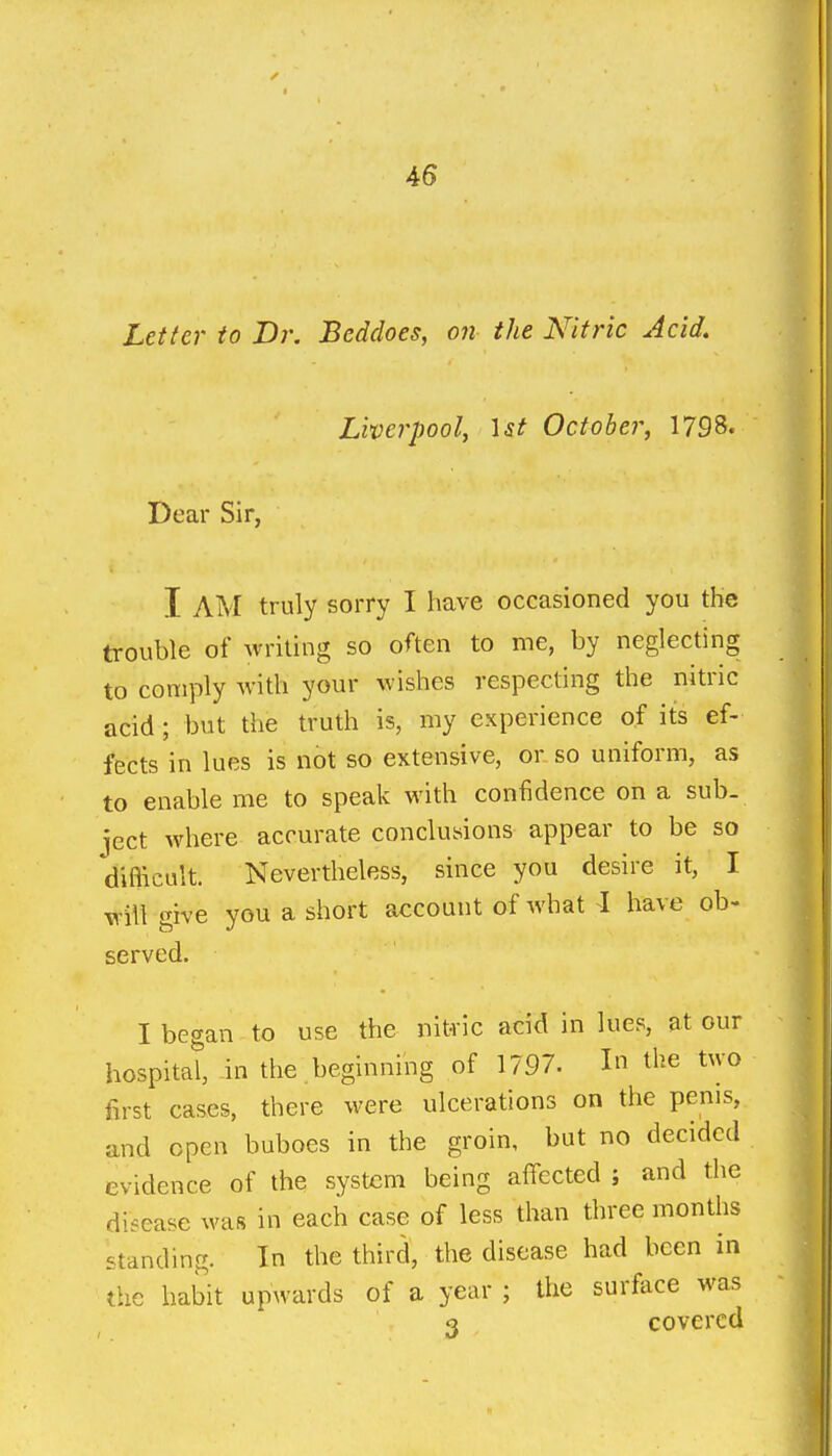 Letter to Br. Beddoes, on the Nitric Acid. Liverpool, \st October, 1798. Dear Sir, I AM truly sorry I have occasioned you the trouble of writing so often to me, by neglecting to comply Avith your wishes respecting the nitric acid; but the truth is, my experience of its ef- fects in lues is not so extensive, or so uniform, as to enable me to speak with confidence on a sub- ject where accurate conckusions appear to be so difficult. Nevertheless, since you desire it, I will give you a short account of what I have ob- served. I began to use the nitric acid in lues, at our hospital in the beginning of 1797. In the two first cases, there were ulcerations on the penis, and open buboes in the groin, but no decided evidence of the system being affected ; and the disease was in each case of less than three months standing. In the third, the disease had been in the habit upwards of a year ; the surface was 3 covered