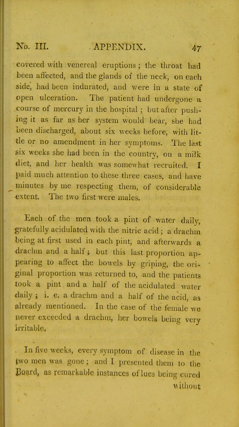 47 covered with venereal eruptions; the throat had been affected, and the glands of the neck, on each side, had been indurated, and were in a state of open ulceration. The patient had undergone a course of mercury in the hospital ,• but after push- ing it as far as her system would bear, she had Leen discharged, about six weeks before, with lit- tle or no amendment in her symptoms. The last six weeks she had been in the country, on a milk diet, and her health was somewhat recruited. I paid much attention to these three cases, and have minutes by me respecting them, of considerable extent. The two first were males. Each of the men took a pint of water daily, gratefully acidulated with the nitric acid; a drachm being at first used in each pint, and afterwards a drachm and a half; but this last proportion ap- pearing to affect the bowels by griping, the ori- ginal proportion was returned to, and the patients took a pint and a half of the acidulated water daily ; i. e. a drachm and a half of the acid, as already mentioned. In the case of the female wc never exceeded a drachm, her bowels being very irritable. In five weeks, every symptom of disease in the two men was gone; and I presented them to the UuEird, as rcmt^rkable instances of lues being cured without