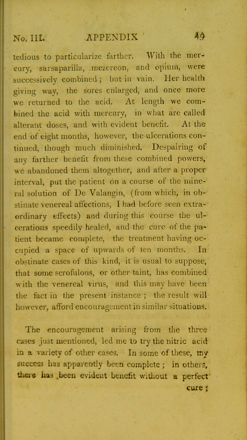 tedious to particularize farther. V/iih the mer- cury, sarsaparilla, mezereon, and opium, uere successively combined • but in vain. Her health giving way, the sores enlarged, and once more we returned to the acid. At length we com- bined the acid with mercury, in what are called alterant doses, and with evident benefit. At the end of eight months, however, the ulcerations con- tinued, though much diminished. Despairing of any farther benefit from these combined powers, we abandoned them altogether, and after a proper interval, put the patient on a course of the mine- ral solution of De Valangin, (from which, in ob- stinate venereal affections, I had before seen extra-' ordinary efifects) and during this course the ul- cerations speedily healed, and the cure of the pa- tient became complete, the treatment having oc- cupied a space of upwards of ten months. In obstinate cases of this kind, it is usual to suppose, that some scrofulous, or other taint, has combined with the venereal virus, and this may have been the fact in the present instance ; the i-esult will however, afford encouragement in similar situations. The encouragement arising from the three cases just mentioned, led me to try the nitric acid in a variety of other cases. In some of these, my success has apparently been complete ; in others, tiieve has .been evident benefit wiiiiout a perfect cure ;