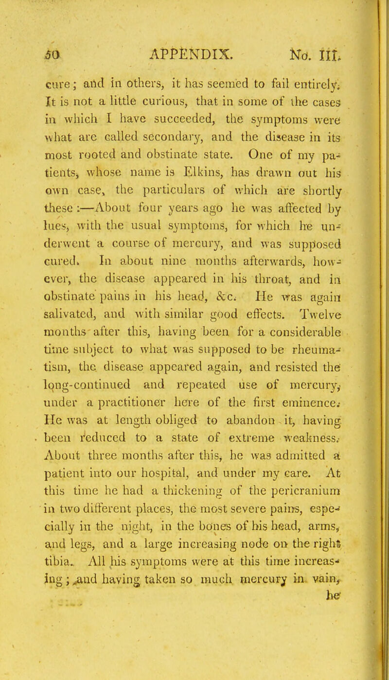 cure; arid in others, it has seemied to fail entirely; It is not a little curious, that in some of the cases in which I have succeeded, the symptoms were what are called secondary, and the disease in its most rooted and obstinate state. One of my pa- tients, whose name is El kins, has drawn out his own case, the particulars of which are shortly these :—About four years ago he was affected by lues, with the usual symptoms, for which he un- derwent a course of mercury, and was supposed cured* In about nine months afterwards, how- ever, the disease appeared in his throat, and in obstinate pains in his head, Scd He was again salivated, and with similar good effects. Twelve months after this, having been for a considerable time subject to what was supposed to be rheuma- tism, the disease appeared again, and resisted the' Ipng-continued and repeated use of mercury,, under a practitioner here of the first eminence.- He was at length obliged to abandon. it, having been reduced to a state of extreme weakness.- About three months after this, he was admitted a patient into our hospital, and under my care. At this time he had a thickening of the pericranium in two different places, the most severe pains, eope-* cially in the night, in the bones of bis head, arms, a,nd legs, and a large increasing node on the right tibia. All .his symptoms were at this time increas- ing ;^nd having taken so much mercury in vain, he