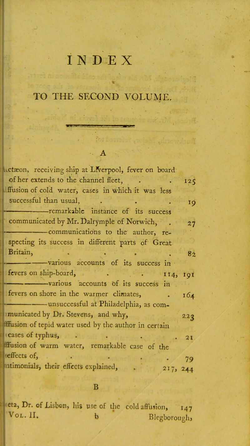 INDEX TO THE SECOND VOLUME. \ctaeon, receiving ship at LlVerpool, fever on board of her extends to the channel fleet, . .125 ISUsion of cold water, cases in which it was less successful than usual, . . .19 — remarkable instance of its success communicated by Mr. Dalrymple of Norwich, , 27 communications to the author, re- specting its success in different parts of Great Britain, . . . .82 ■ various accounts of its success in '.fevers on ship-board, . . 114, 191 various accounts of its success in 1 fevers on shore in the warmer climates, . 16^ -unsuccessful at Philadelphia, as com- tmunicated by Dr. Stevens, and why, 223 BBiisiOn of tepid water used by the author in certain ■«cases of typhus, . . . .21 BBusion of warm water, remarkable case of the |«cfFect8of, . , Intimonials, their effects explained, . 217, 244 B «eta, Dr. of Lisbon, his use of the coldafluiion, 147 'Vol. II. b ' BIrgborough,