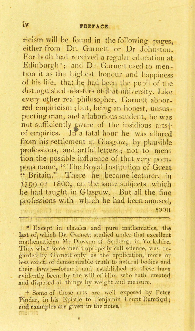 ricism will be found in the follnwing pages, either from Dr. Garnett or Dr Juhiislon. For bnth had received a regular educition at Edinburgh ; and Dr Garnet u.-ed lo men- tion it as til- highcot honour and happiness of his life, that he hud been the pu[)il of rhe distinguished ffvasters of-that university. Like every other real phiI()SOj)her, Garnett abi<or- red empiricisni ; but, being an lionest, unsus- ptciing iTKin, and a hiborious stud^-nt, he was not sufficiently gware of ti)e insidious artsf of emjjincs. In a fatal hour he was allured from his settlement at Glasgow, by plau>ib!e professions, and artful letters ; not to men^ tion the possible influence of that very pom- pous name,  The Royal Institulion of Great *^ Britain. There he became lecturer, in 179y or 1800, on the same subjects which he had taught in Glasgow. But all the fine professions with which lie had been amused, : ■ >, ; . .. soon '. . i' I \,... .. -, '■ . '-^ . 1 - , ^-r-- ■■ : - ' . . .1. ^-r^ » * Except in classics and pure mathematics, the ^st of( which Dr. Garnett studied under that excellent matheiiiatici^n Mr Dawson of Sedberg, in Yorkshire, Thus what some men improperly call science, was re-r p^arded by Garnett only as tlie application, more or l«ss exact, of demonstrable triitli to natural bodies and their laws-—^formed and estabUshed as these have f vidently been, by the will of t-Iim who hath created and disposed all things by weight and measure. + Some of those arts are well exposed by Pete? Pindar, in liis Epistle to Benjamin Count Rurafbxci; «n4 fixamples are given in the nctes.