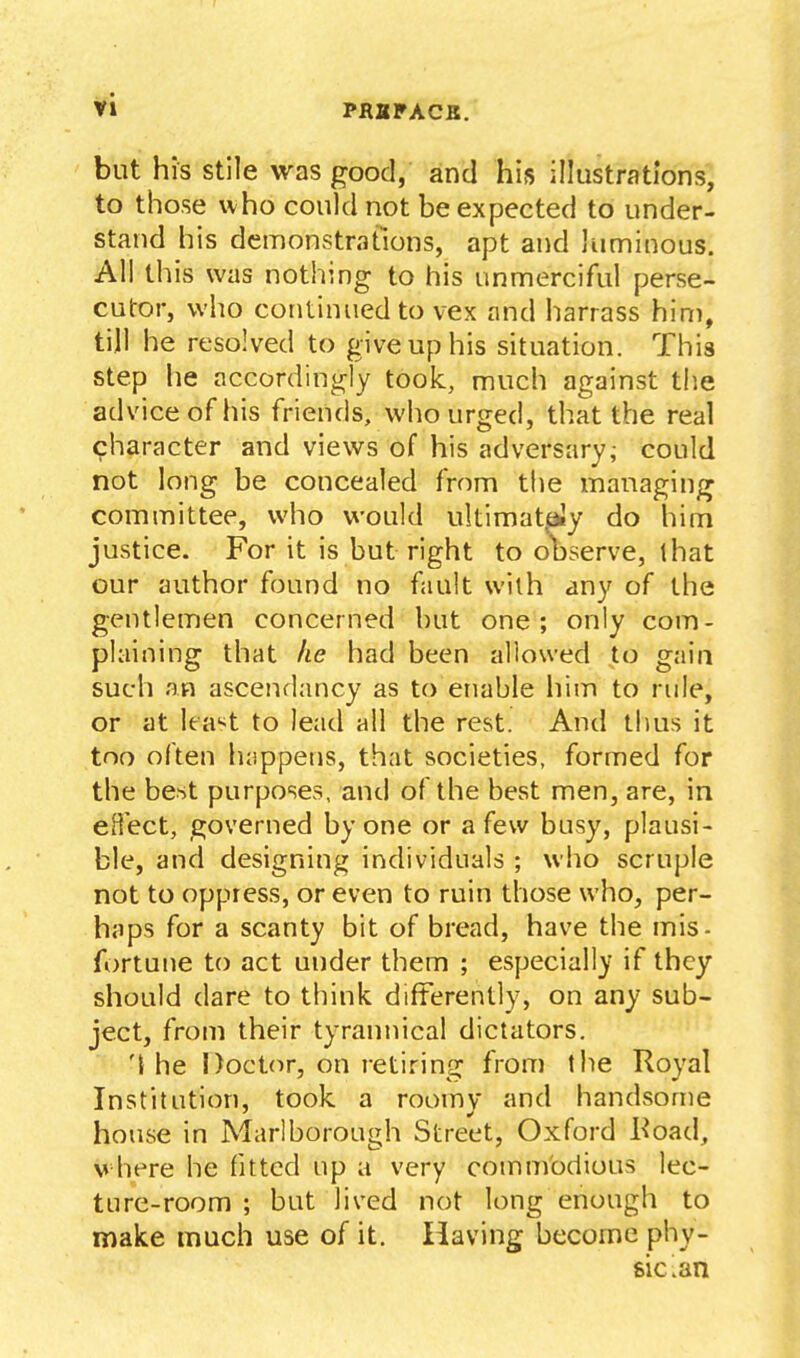 but his stile was good, and his illustrations, to those who could not be expected to under- stand his demonstrations, apt and luminous. All this was nothing to his unmerciful perse- cutor, who continued to vex and harrass him, till he resolved to give up his situation. This step he accordino^ly took, much against the advice of his friends, who urged, that the real character and views of his adversary,- could not long be concealed from the managing committee, who would ultiraat,a!y do him justice. For it is but right to observe, that our author found no fault wiih any of the gentlemen concerned but one; only com- plaining that ke had been allowed to gain such an ascendancy as to enable liim to rule, or at least to lead all the rest. And thus it too often luippens, that societies, formed for the best purposes, and of the best men, are, in eH'ect, governed by one or a few busy, plausi- ble, and designing individuals ; who scruple not to oppress, or even to ruin those who, per- haps for a scanty bit of bread, have the mis- fortune to act under them ; especially if they should dare to think differently, on any sub- ject, from their tyrannical dictators. '{ he Doctcir, on retiring from the Royal Institution, took a roomy and handsome house in Marlborough Street, Oxford l^oad, where he fitted up a very commodious lec- ture-room ; but lived not long enough to make much use of it. Having become phy- sic-an