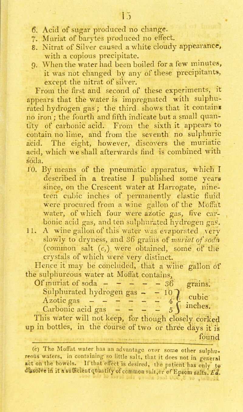 6. Acid of sugar produced no change. 7. Muriat of barytas produced no effect. 8. Nitrat of Silver caused a white cloudy appearance, ■with a copious precipitate. g. When the water had been boiled for a few minutes, it was not changed by any of these precipitants,. except the nitrat of silver. From the first and second of these experiments, it appears that the water is impregnated with sulphu- rated hydrogen gas ; the third shows that it contains no iron; the fourth and fifth indicate but a small quan- tity of carbonic acid. From the sixth it appears to contain no lime, and from the seventh no sulphuric acid. The eight, however, discovers the muriatic acid, which we shall afterwards find is combined with soda, 10. By means of the jtneumatic apparatus, which I described in a treatise I published some years since, on the Crescent water at Harrogate, nine- teen ciJjic inches of permanently clastic fluid were procured from a wine gallon of tlie Moffat water, of which four were azotic gas, five car- bonic acid gas, and ten sulphurated hydrogen ga5-'. 11. A wine gallon of this water was evaporated very slowly to dryness, and 36 grains of muriat ofsodri (common salt (c,) wei'e obtained, some of the crystals of whicli were very distinct. Hence it may be concluded, that a w'ihe gallon of the sulphureous Avater at Moffat contains. Of muriat of soda - - - - - 36 grains/ Sulphurated hydrogen gas - - lOT , . , Azotic gas ------- 4, f cubic . Carbonic acid gas - - - - 5) ^^hes. This water will not keep, for though closely corked up in bottles, in the course of two or three days it is found (e) The MolTat water has an advantag-c over some other sulpliu- reous waters, in containing- so little salt, that it does not in g-eneral «ct on the bowels. ^ If that effect is desired, the patient has only' to dtsEOt-ve it a iufficleotqcanti^y of common saltj<if ofKpsom salts. £</.