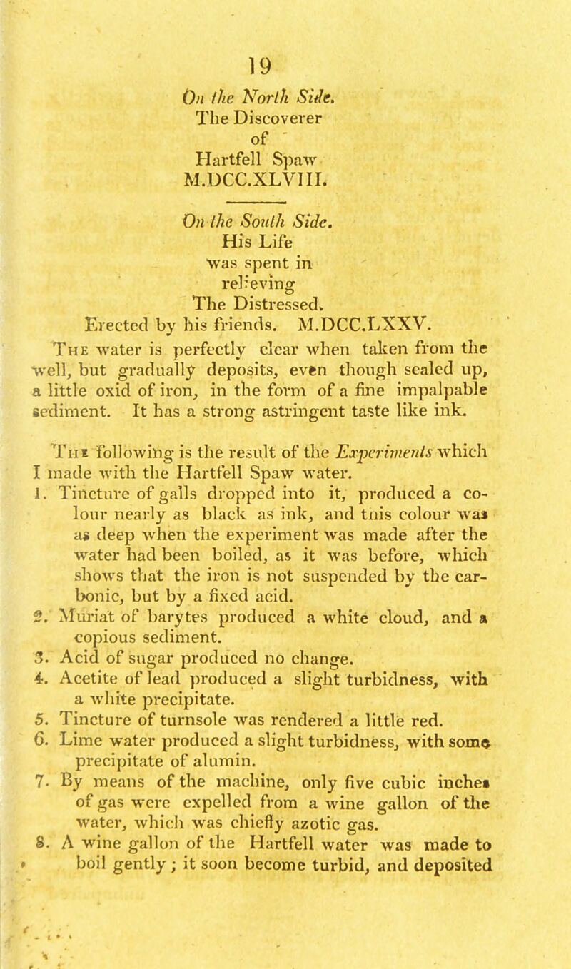 On the North Sifle. The Discoverer of ' Hartfell S\ya^Y M.DCC.XLVIII. On the South Side. His Life was spent in rel:eving The Distressed. Erected by his friends. M.DCC.LXXV. The water is perfectly clear when taken from the Well, but gradually deposits, ev«n though sealed up, a little oxid of iron, in the form of a fine impalpable sediment. It has a strong astringent taste like ink. Tut following is the result of the Experhnenis which I made with the Hartfell Spaw water. 1. Tinctui-e of galls dro]:)ped into it, produced a co- lour nearly as black as ink, and tnis colour was a* deep when the experiment Avas made after the water had been boiled, as it was before, which shows that the iron is not suspended by the car- bonic, but by a fixed acid. 2. Muriat of barytes produced a white cloud, and a copious sediment. 3. Acid of sugar produced no change. 4. Acetite of lead produced a slight turbidness, with a white precipitate. 5. Tincture of turnsole was rendered a little red. 6. Lime water produced a slight turbidness, with som^ precipitate of alumin. 7- By means of the machine, only five cubic inches of gas were expelled from a wine gallon of the water, which was chiefly azotic gas. 8. A wine gallon of the Hartfell water was made to boil gently ; it soon become turbid, and deposited