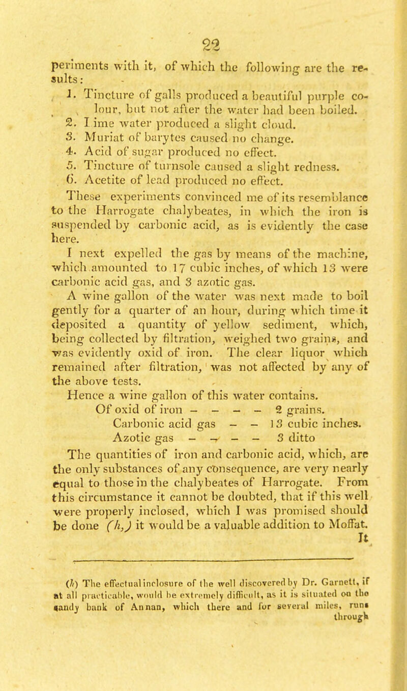 ■ n per'iraents with it, of which the following are the re- sults : . J. Tincture of galls produced a beautiful purple co- , lour, but not after the water had been boiled. 2. lime water produced a slight cloud. S. Muriat of barytes caused no cliange. 4. Acid of sugar produced no effect. 5. Tincture of turnsole caused a slight redness. 6. Acetite of lead produced no effect. These experiments convinced me of its resemblance to the Harrogate chalybeates, in which the iron is suspended by carbonic acid, as is evidently the case here. I next expelled the gas by means of the machine, ■which amounted to 17 cubic inches, of which 13 Avere Ciirbonic acid gas, and 3 azotic gas. A wine gallon of the water was next made to boil gently for a quarter of an hour, during which time it deposited a quantity of yellow sediment, which, being collected by filtration, weighed two graini, and v;as evidently oxid of iron. The clear liquor which remained after filtration, was not affected by any of the above tests. Hence a wine gallon of this water contains. Of oxid of iron - - - - 2 grains. Carbonic acid gas - -13 cubic inches. Azotic gas - _ _ 3 ditto The quantities of iron and carbonic acid, which, are the only substances of any ct)nsequence, are very nearly equal to those in the clialybeates of Harrogate. From this circumstance it cannot be doubted, that if this well ■were properly inclosed, which I was promised should be done (li,J it would be a valuable addition to Moffat. It (/() Tlic efTecfualinrlosure of llie well discovered by Dr. Garnett, if nt all picu titahle, would lie extrcMiicIy diflii'iilt, as it is situated on tlio «andj bank of Annan, which there and for several miles, runt tliroug-H