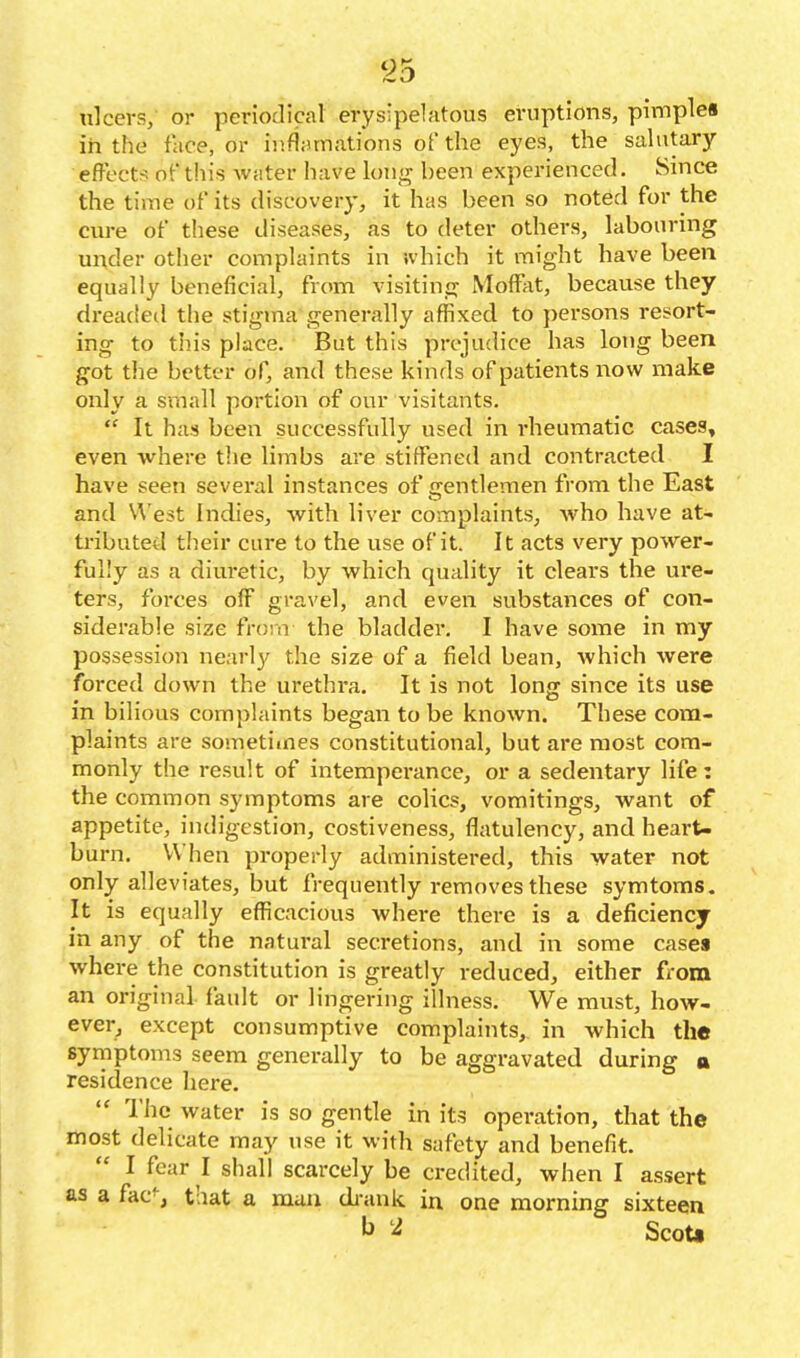 ulcers, or periodical erysipelatous eruptions, pimple* in the face, or inflamations of the eyes, the salutary effect!? of this water have long been experienced. Since the time of its discovery, it has been so noted for the cure of these diseases, as to deter others, labouring under other complaints in which it might have been equally beneficial, from visiting Moffjit, because they dreaded the stigma generally affixed to persons resort- ing to this place. But this prejudice has long been got the better of, and these kinds of patients now make only a small portion of our visitants.  It has been successfully used in rheumatic cases, even where the limbs are stiffened and contracted I have seen several instances of gentlemen from the East and West Indies, with liver complaints, who have at- tributed their cure to the use of it. It acts very power- fully as a diuretic, by which quality it clears the ure- ters, forces off gravel, and even substances of con- siderable size from the bladder. I have some in my possession nearly the size of a field bean, which were forced down the urethra. It is not long since its use in bilious complaints began to be known. These com- plaints are sometimes constitutional, but are most com- monly the result of intempei-ance, or a sedentary life: the common symptoms are colics, vomitings, want of appetite, indigestion, costiveness, flatulency, and heai-U burn. When properly administered, this water not only alleviates, but frequently removes these symtoms. It is equally efficacious where there is a deficiency in any of the natui'al secretions, and in some casea where the constitution is greatly reduced, either fi-om an original, fault or lingering illness. We must, how- ever, except consumptive complaints, in which the symptoms seem generally to be aggravated during a residence here. I'iic water is so gentle in its operation, that the most delicate may use it with safety and benefit. I fear I shall scarcely be credited, when I assert as a fac', that a muii di-ank in one morning sixteen ^ ScoU