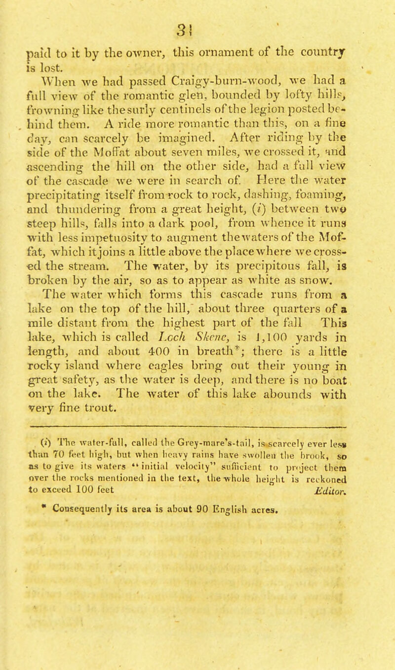 paid to it by the o-wner, this ornament of the country is lost. When we had passed Craigy-buvn-wood, we had a full view of tlie romantic glen, bounded by lofty hillp, frowning like thesurly cenlinels of the legion posted be- hind them, A ride more romantic than tlii?, on a fine day, can scarcely be imagined. After riding by the side of the Moffat about seven miles, we crossed it, nnd ascending the hill on the other side, had a fidl view of the cascade we were in search of. Here the water precipitating itself from rock to rock, dashing, foaming, and thundering from a great height, (i) between two steep hills, falls into a dark pool, from whence it runs with less impetuosity to augment thewaters of the Mof- fat, which it joins a little above the place where we cross- ed the stream. The water, by its precipitous fall, is broken by the air, so as to appear as white as snow. The water which forms this cascade runs from a lake on the top of the hill,' abovxt three quarters of a ^ mile distant from the highest part of the fall This lake, which is called I.cch Skene, is J, 100 yards in length, and about 400 in breaththere is a little rocky island Avhere eagles bring out their young in great safety, as the water is deep, and there is no boat on the lake. The water of this lake abounds with very fine trout. (i) Tlic water-fall, calluJ the Giej-mare's-tail, is^scarcel}' ever less thiin 70 i\'.et liigli, but when lieavy rains have swollen the brook, so as to give its waters initial velocity sufiiciont to pnject Ihetn over the rocks mentioned in the text, the whole height is reckoned to exceed 100 feet Editor.  Consequently its area is about 90 English acres.