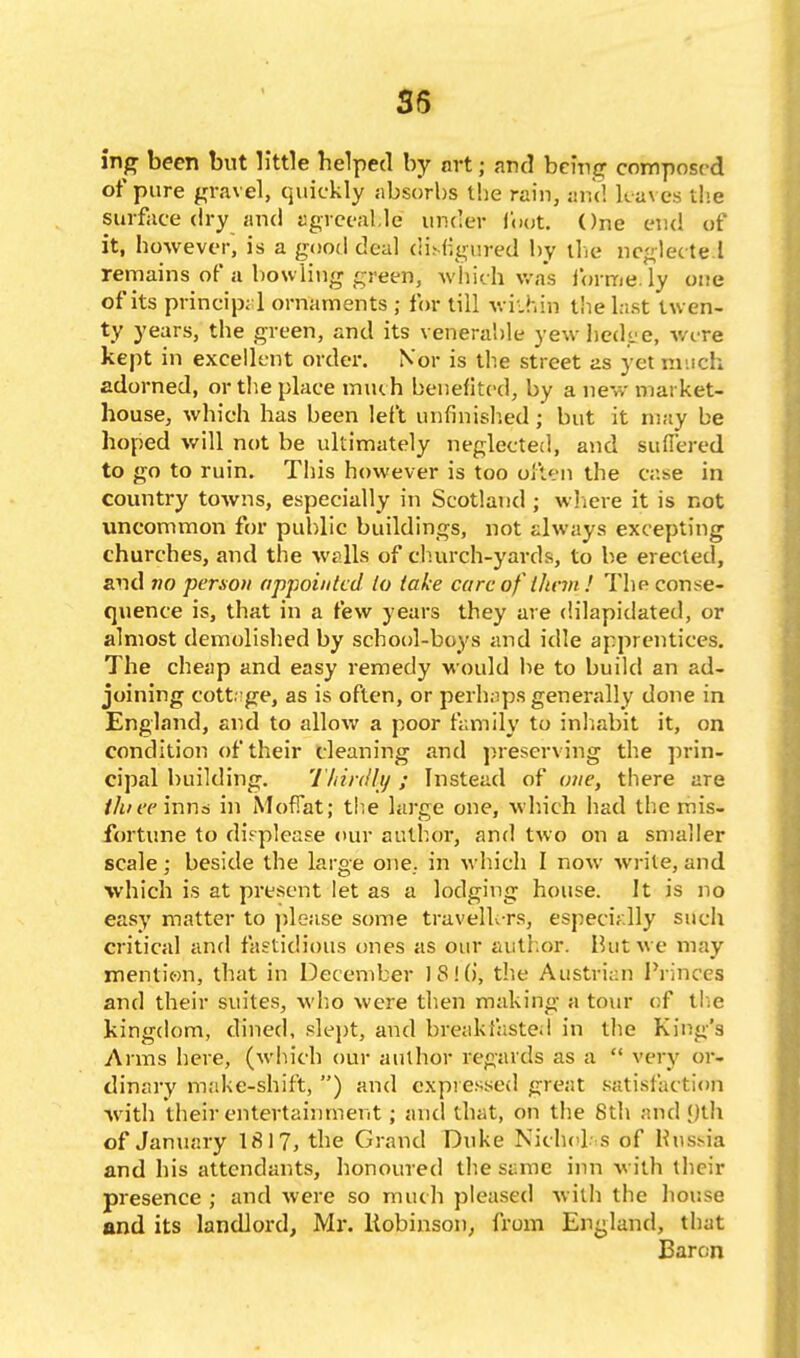 35 ing been but little helped by art; and bchijr composed of pure gravel, quickly jibsorbs the rain, and ka\ cs tlie surface dry and iigrcealle under foot. One end of it, however, is a good deal disfigured by ilic ncglec te l remains of a bowling green, Avlii< h was ibrme ly one of its princip; 1 ornaments ; for till wi .hin liie last twen- ty years, the green, and its venerable yewlied.<;e, were kept in excellent order. Nor is the street as yet much adorned, or the place much benefited, by a new market- house, which has been left unfinished; but it may be hoped will not be ultimately neglected, and sufl'ered to go to ruin. Tliis however is too often the case in country towns, especially in Scotland ; wliere it is not uncommon for public buildings, not always excepting churches, and the walls of church-yards, to be erected, and no penoii appointed lo take care of than ! Tlip conse- quence is, that in a few years they are dilapidated, or almost demolished by school-boys and idle apprentices. The cheap and easy remedy M ould be to build an ad- joining cottrge, as is often, or perhaps generally done in England, and to allow a poor family to inh.abit it, on condition of their cleaning and preserving the prin- cipal building. 'I'hirdltj ; Instead of orie, there are ih>eemn6 in MofTat; the large one, which had the mis- fortune to displease our author, and two on a smaller scale; beside the large one., in which I now write, and which is at present let as a lodging house. It is no easy matter to jilease some travelle rs, especially such critical and fastidious ones as our author. Hut we may menticon, that in December iSKi, tlie Austri;:n Princes and their suites, who were then making a tour of tliC kingdom, dined, .'^lept, and breakfasted in the King's Arms here, (wliich our author regards as a  very or- dinary make-shift, ) and expressed great .'satisfaction with their entertainment ; and that, on the 8th and {)th of January 1817, the Grand Duke Nichd s of Hussia and his attendants, honoured the same inn with their presence ; and were so much pleased Avith the house and its landlord, Mr. Robinson, from England, that Baron