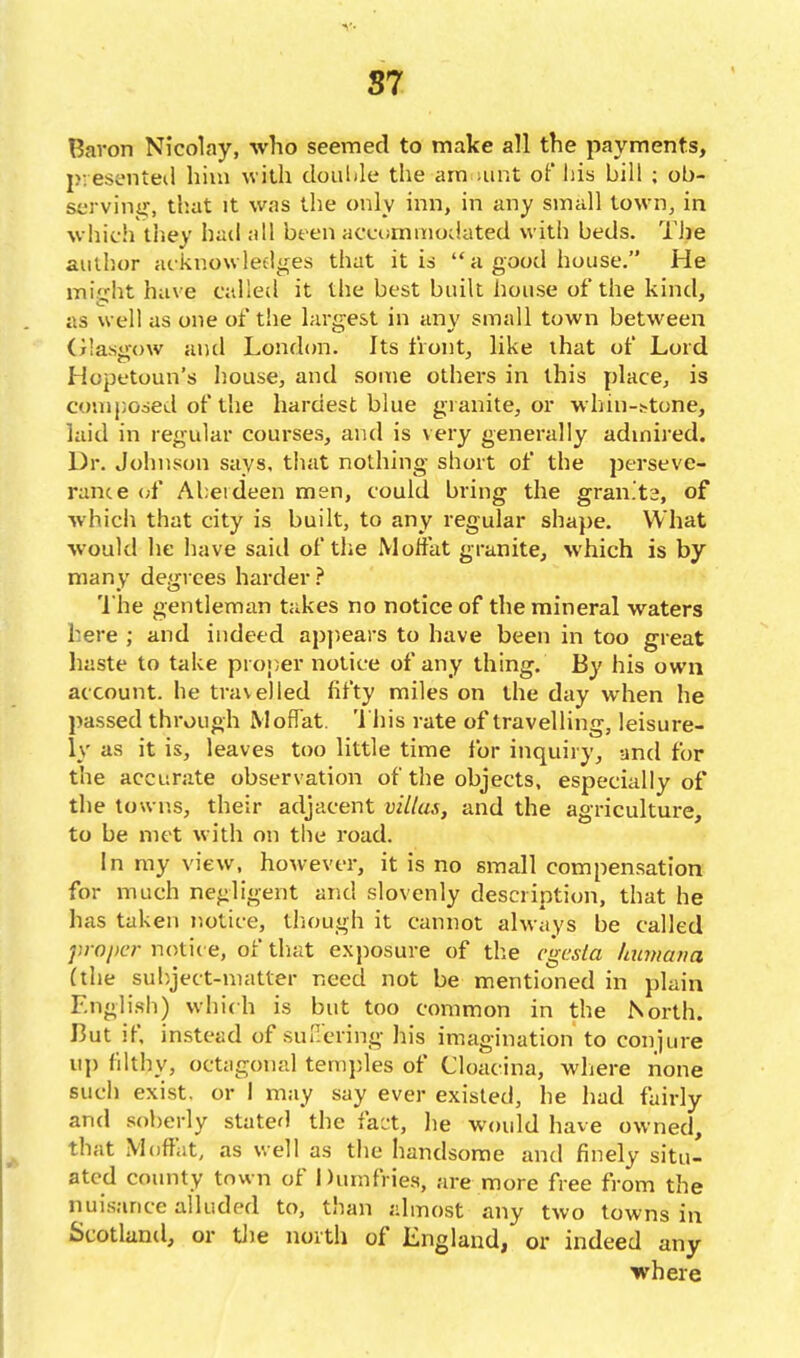 Baron Nicolay, who seemed to make all the payments, pvesenteil him with doulile the araiUint oF his bill ; ob- serving-, th.at It was the only inn, in any small town, in which thev bad all been accumniodated with beds. The author acknowledges that it is  a good house. He miirht have called it the best built house of the kind, as well as one of the largest in any small town between Olasiiow and London. Its front, hke that of Lord Hopt'toun's house, and some others in this place, is composed of the hardest blue granite, or whin-!?tone, laid in regular courses, and is very generally admired. Dr. Johnson says, that nothing short of the perseve- rance (;f Aberdeen men, could bring the gran.'ts, of which that city is built, to any regular shape. What would he have said of the Moffat granite, which is by many degices harder ? 'I'he gentleman takes no notice of the mineral waters here ; and indeed appears to have been in too great haste to take proj^er notice of any thing. By his own account, he travelled fifty miles on the day when he passed through Moffat. 'Ihis rate of travelling, leisure- ly as it is, leaves too little time lor inquiry, and for the accurate observation of the objects, especially of the towns, their adjacent villas, and the agriculture, to be met with on the road. In my view, however, it is no small compensation for much negligent and slovenly description, that he has taken notice, tliough it cannot always be called proper notic e, of that exposure of tlie cgcsta laimana (the subject-matter need not be mentioned in plain English) which is but too common in the North. But if, instead of suffering his imagination to conjure uj) fdthy, octagonal temjjles of Cloacina, where none such exist, or I may say ever existed, he had fairly and soberly stated the fact, lie would have owned, that Moffat, as well as the handsome and finely situ- ated county town of Dumfries, are more free from the nuisance alluded to, than almost any two towns in Scotland, or tJie north of England, or indeed any where