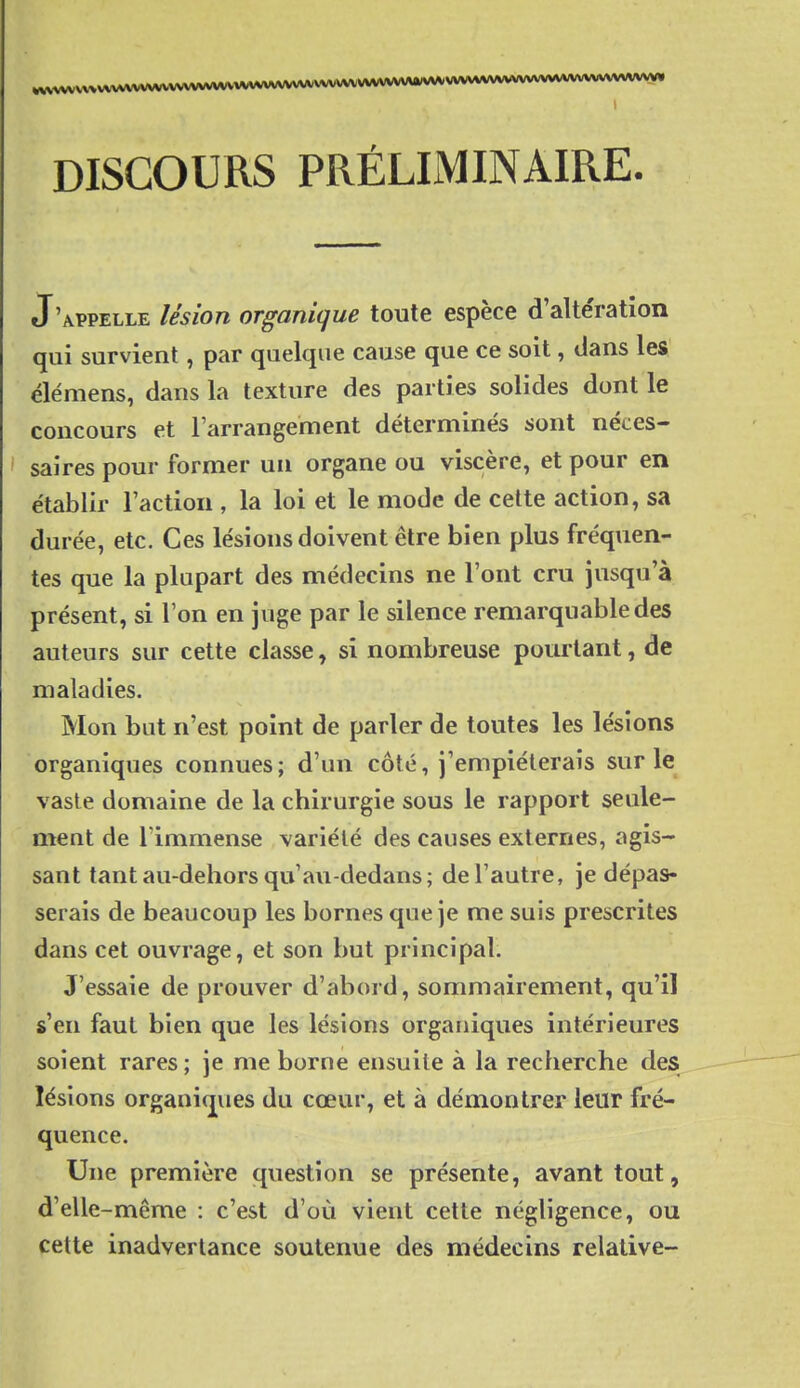 ,vvvvvvvvvvvvvvvvvvvvvvvv^A^A^^vvvvv^ DISCOURS PRÉLIMINAIRE. J'appelle lésion organique toute espèce d'alte'ration qui survient, par quelque cause que ce soit, dans les élémens, dans la texture des parties solides dont le concours et l'arrangement déterminés sont néces- I saires pour former un organe ou viscère, et pour en établir l'action , la loi et le mode de cette action, sa durée, etc. Ces lésions doivent être bien plus fréquen- tes que la plupart des médecins ne l'ont cru jusqu'à présent, si l'on en juge par le silence remarquable des auteurs sur cette classe, si nombreuse pourtant, de maladies. Mon but n'est point de parler de toutes les lésions organiques connues; d'un côté, j'empiéterais sur le vaste domaine de la chirurgie sous le rapport seule- ment de lïmmense variété des causes externes, agis- sant tantau-dehorsqu'au-dedans; de l'autre, je dépas- serais de beaucoup les bornes que je me suis prescrites dans cet ouvrage, et son but principal. J'essaie de prouver d'abord, sommairement, qu'il s'en faut bien que les lésions organiques intérieures soient rares; je me borne ensuite à la recherche des lésions organiques du cœur, et à démontrer leur fré- quence. Une première question se présente, avant tout, d'elle-même : c'est d'où vient cette négligence, ou cette inadvertance soutenue des médecins relative-