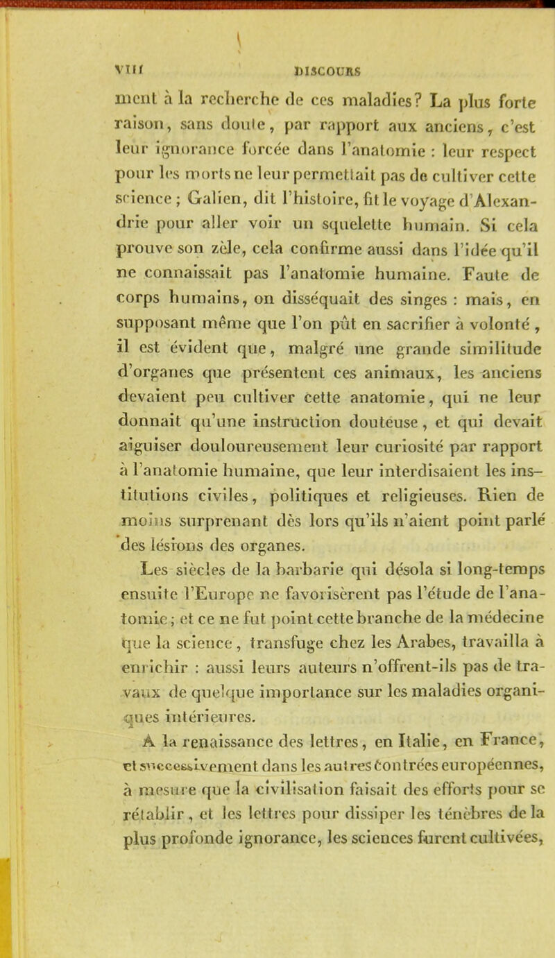 \ VI ' DISCOURS ment à la recherche de ces maladies? La plus forte raison, sans doule, par rapport aux anciens, c'est leur ignorance forcée dans l'analomie : leur respect pour h's morts ne leur permettait pas de cultiver cette science ; Galien, dit l'histoire, fit le voyage d'Alexan- drie pour aller voir un squelette humain. Si cela prouve son zèle, cela confirme aussi dans l'idée qu'il ne connaissait pas l'anatomie humaine. Faute de corps humains, on disséquait des singes : mais, en supposant même que l'on pût en sacrifier à volonté , il est évident que, malgré une grande similitude d'organes que présentent ces animaux, les anciens devaient peu cultiver Cette anatomie, qui ne leur donnait qu'une instruction douteuse, et qui devait aiguiser douloureusement leur curiosité par rapport à l'anatomie humaine, que leur interdisaient les ins- titutions civiles, politiques et religieuses. Rien de moins surprenant dès lors qu'ils n'aient point parlé des lésions (les organes. Les siècles de la barbarie qui désola si long-temps ensuite l'Europe ne favorisèrent pas l'étude de l'ana- tomie ; et ce ne fut ])oint cette branche de la médecine tlue. la science, transfuge chez les Arabes, travailla à enrichir : aussi leurs autenrs n'offrent-ils pas de tra- vaux de quelque importance sur les maladies organi- ques intérieures. A la renaissance des lettres, en Italie, en France, cl si^cces^Lvement dans les autres tontrées européennes, à mesure que la civilisation faisait des efforts pour se rétablir, et les lettres pour dissiper les ténèbres delà plus profonde ignorance, les sciences furent cultivées,