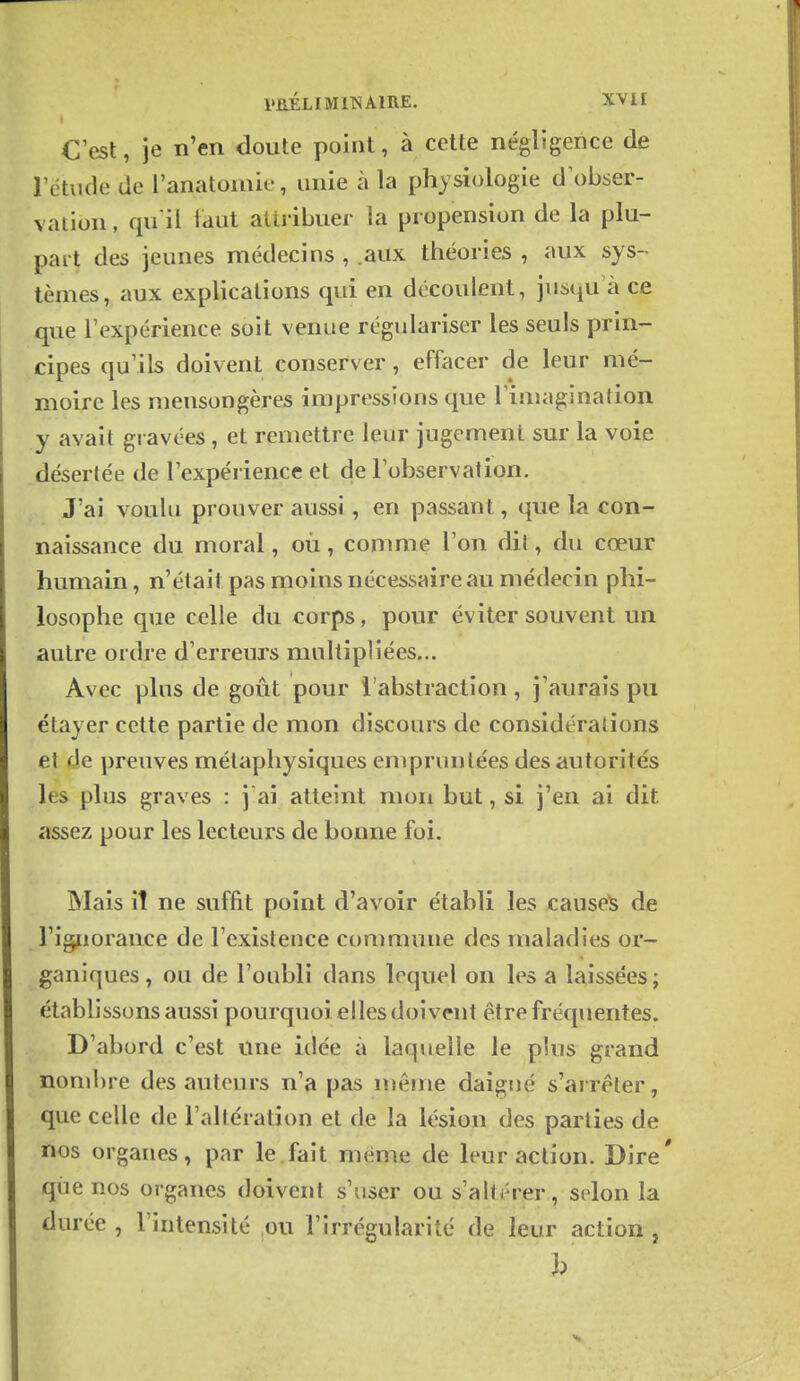 C'est, je n'en doute point, à cette négligence de l'étude de l'anatomie, unie à la physiologie d\)bser- vatioii, qu'il faut attribuer la propension de la plu- part des jeunes médecins , aux théories , aux sys- tèmes, aux exphcations qui en découlent, jnsqu à ce que l'expérience soit venue régulariser les seuls prin- cipes qu'ils doivent conserver, effacer de leur mé- moire les mensongères impressions que l'imagination y avait gravées , et remettre leur jugement sur la voie désertée de l'expérience et de l'observation. J'ai voulu prouver aussi, en passant, que la con- naissance du moral, où, comme l'on dit, du cœur humain, n'était pas moins nécessaire au médecin phi- losophe que celle du corps, pour éviter souvent un autre ordre d'erreurs multipliées... Avec plus de goût pour l'abstraction, j'aurais pu étayer cette partie de mon discours de considérations et de preuves métaphysiques empruntées des autorités les plus graves : j ai atteint mon but, si j'en ai dit assez pour les lecteurs de bonne foi. Mais il ne suffit point d'avoir établi les causer de l'ignorance de l'existence commune des maladies or- ganiques, ou de l'oubli dans lequel on les a laissées; établissons aussi pourquoi elles doivent être fréquentes. D'abord c'est une idée à laquelle le plus grand nombre des auteurs n'a pas même daigné s'arrêter, que celle de l'altération et de la lésion des parties de nos organes, par le.fait même de leur action. Dire' qiie nos organes doivent s'user ou s'altérer, solon la durée , l'intensité ,ou l'irrégularité de leur action ,