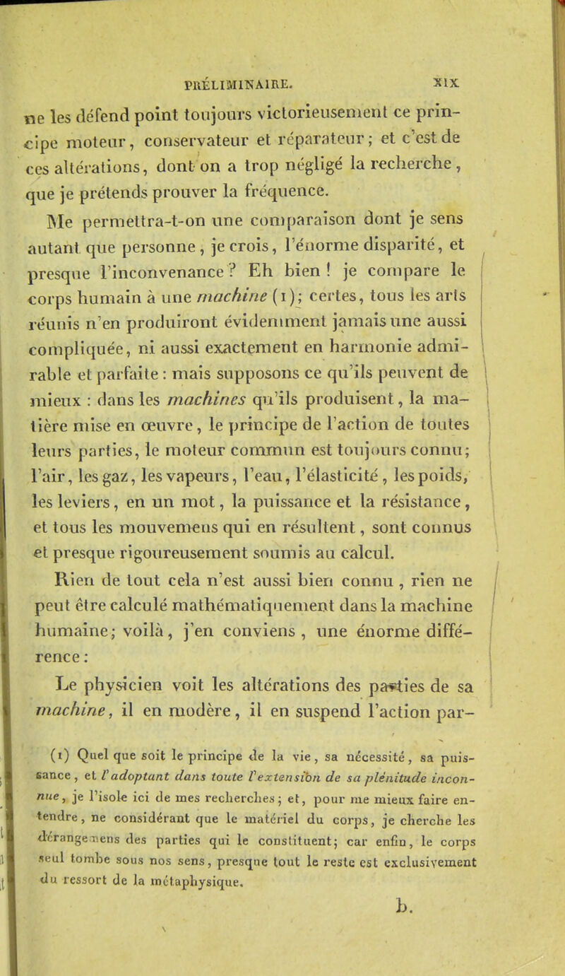 ne les défend point toujours viclorieusenient ce prin- cipe moteur, conservateur et réparateur; et c'est de ces altérations, dont on a trop négligé la recherche, que je prétends prouver la fréquence. Me permettra-t-on une coniparaison dont je sens autant que personne, je crois, l'éiiorme disparité, et presque l'inconvenance? Eh bien! je compare le corps humain à une machine (i); certes, tous les aris réunis n'en produiront évidemment jamais une aussi compliquée, ni aussi exactement en harmonie admi- rable et parfaite : mais supposons ce qu'ils peuvent de j mieux : dans les machines qu'ils produisent, la ma- tière mise en œuvre, le principe de l'action de toutes leurs parties, le moteur commun est toujours connu; l'air, les gaz, les vapeurs, Teau, l'élasticité, les poids, les leviers, en un mot, la puissance et la résistance, et tous les mouvemens qui en résultent, sont connus et presque rigoureusement soumis au calcul. Rien de tout cela n'est aussi bien connu, rien ne peut être calculé mathématiquement dans la machine humaine; voilà, j'en conviens, une énorme diffé- rence : Le physicien voit les altérations des parties de sa machine, il en modère, il en suspend l'action par- (i) Quelque soit le principe tle la vie, sa nécessité, sa puis- sance, et Vadoptant dans toute Vextensibn de sa plénitude incon- nue, je l'isole ici de mes recherches; et, pour me mieux faire en- tendre, ne considérant que le matériel du corps, je cherche les Jérange.Tiens des parties qui le constituent; car enfin, le corps seul tombe sous nos sens, presque tout le reste est exclusivement du ressort de la métaphysique.