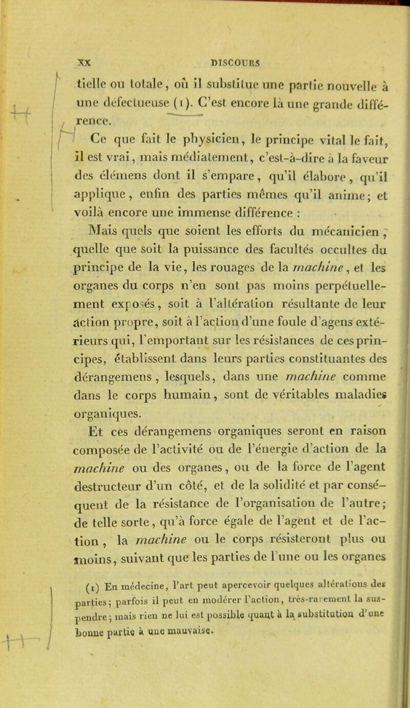 ^ rence tielle ou totale, où il substitue une partie nouvelle à une défectueuse (i). C'est encore là une grande diffé- Ce que fait le physicien, le principe vital le fait, il est vrai, mais médialenient, c'esl-à-dire à la faveur des élémens dont il s'empare, qu'il e'iabore, qu'il applique, enfin des parties mêmes qu'il anime; et voilà encore une immense différence : Mais quels que soient les efforts du me'canicien , quelle que soit la puissance des facultés occultes du principe de la vie, les rouages de la machine ^ et les organes du corps n'en sont pas moins perpétuelle- ment exposés, soit à l'altération résultante de leur âction propre, soit à l'actiou d'une foule d'agens exté- rieurs qui, l'emportant sur les résistances de ces prin- cipes, établissent dans leurs parties constituantes des dérangemens , lesquels, dans une machine comme dans le corps humain, sont de véritables maladies organiques. Et ces dérangemens organiques seront en raison composée de l'activité ou de l'énergie d'action de la machine ou des organes, ou de la force de l'agent destructeur d'un côté, et de la solidité et par consé- quent de la résistance de l'organisation de l'autre ; de telle sorte, qu'à force égale de l'agent et de l'ac- tion , la machine ou le corps résisteront plus ou fuoins, suivant que les parties de Tune ou les organes (i) En médecine, l'art peut apercevoir quelques altérations des parties; parfois il peut en modérer Taction, trcs-ra; cnient la sus- pendre ; mais rien ne lui est possible quaut à la substitution d'une bonne partie à une mauvaise.