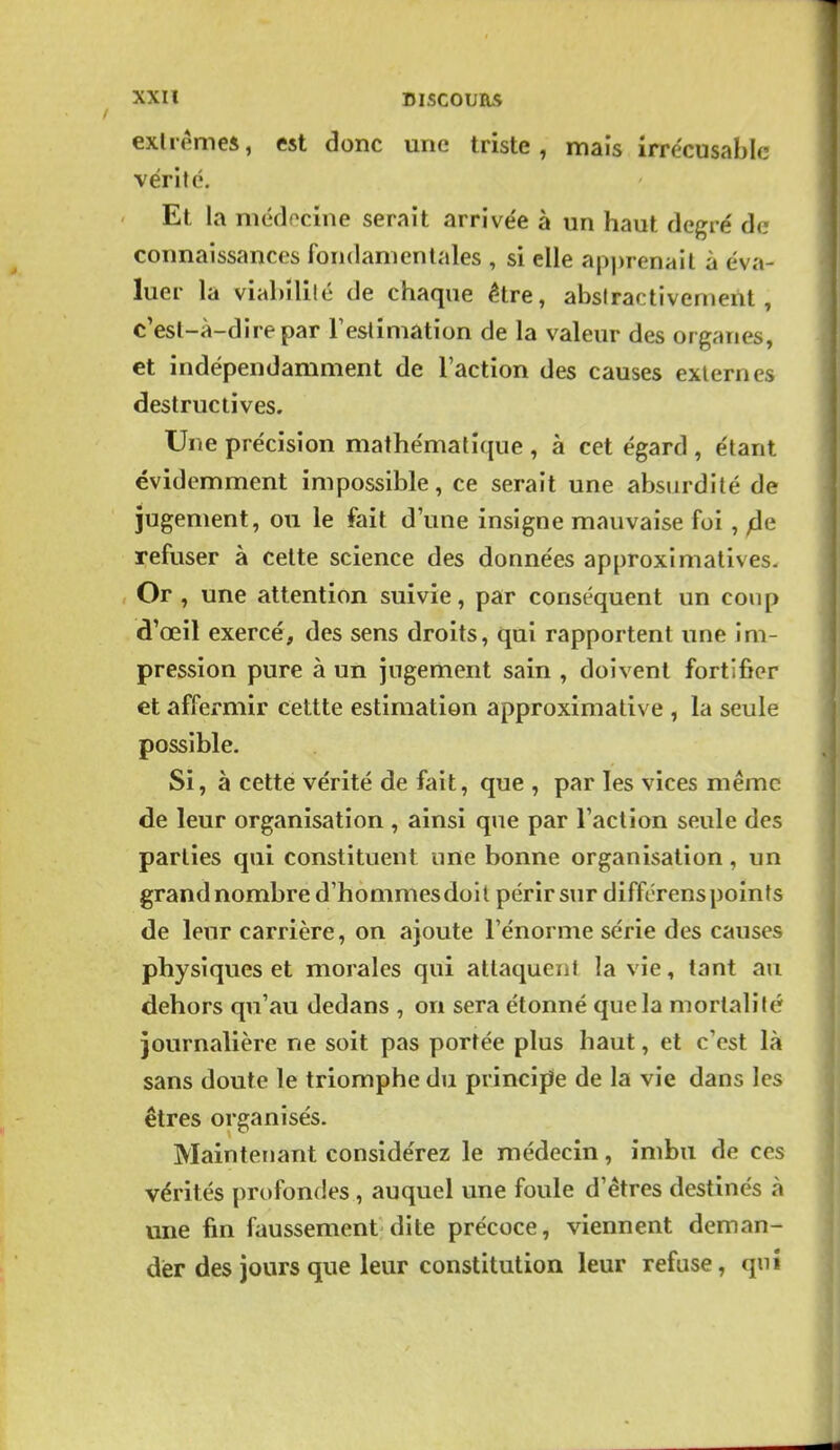exlremei, est donc une triste, mais irrécusable vérité. Et la niédocine serait arrivée à un haut degré de connaissances fondamentales , si elle api)renail à éva- luer la viabililé de chaque être, absiractivement, c'esl-à-direpar Testimation de la valeur des organes, et indépendamment de l'action des causes externes destructives. Une précision mathématique , à cet égard , étant évidemment impossible, ce serait une absurdité de jugement, ou le fait d'une insigne mauvaise foi, ^e refuser à celte science des données approximatives. Or , une attention suivie, par conséquent un coup d'œil exercé, des sens droits, qui rapportent une im- pression pure à un jugement sain , doivent fortifier et affermir cettte estimation approximative , la seule possible. Si, à cette vérité de fait, que , par les vices même de leur organisation , ainsi que par Faction seule des parties qui constituent nne bonne organisation, un grand nombre d'hommesdoil périr sur différenspoints de leur carrière, on ajoute l'énorme série des causes physiques et morales qui attaquent la vie, tant au dehors qu'au dedans , on sera étonné que la mortalité journalière ne soit pas portée plus haut, et c'est là sans doute le triomphe du principe de la vie dans les êtres organisés. Maintenant considérez le médecin, imbu de ces vérités profondes, auquel une foule d'êtres destinés à une fin faussement dite précoce, viennent deman- der des jours que leur constitution leur refuse, qnî