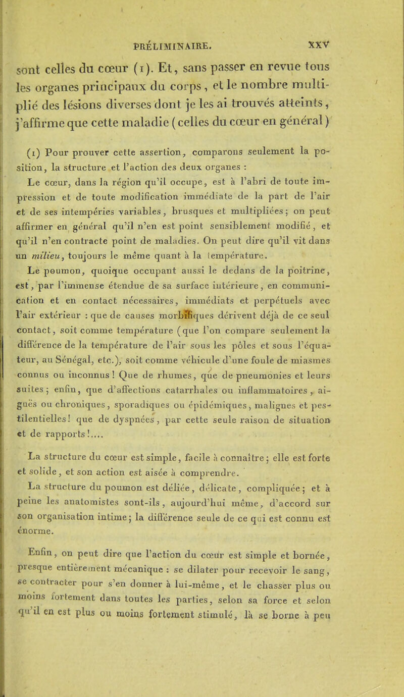 sont celles du cœur (i). Et, sans passer en revue tous les organes principaux du corps, et le nombre multi- plié des lésions diverses dont je les ai trouvés atteints, j'affirme que cette maladie ( celles du cœur en général ) (i) Pour prouver cette assertion, comparons seulement la po- sition, la structure et l'action des Jeux organes : Le cœur, dans la région qu'il occupe, est à l'abri de toute im- pression et de toute modification immédiate de la part de l'air et de ses intempéries variables, brusques et multipliées ; on peut affirmer en général qu'il n'en est point sensiblement modifié , et qu'il n'en contracte point de maladies. On peut dire qu'il vit dans un milieu, toujoui's le même quant à la iempérature. Le poumon, quoique occupant aussi le dedans de la poitrine, est, par Timmense étendue de sa surface intérieure, en communi- cation et en contact nécessaires, immédiats et perpétuels avec l'air extérieur : que de causes morbffiques dérivent déjà de ce seul contact, soit comme température (que l'on compare seulement la différence de la température de l'air sous les pôles et sous l'équa- teur, au Sénégal, etc.), soit comme véhicule d'une foule de miasmes connus ou inconnus! Que de rhumes, que de pneumonies et leurs suites j enfin, que d'affections catarrhales ou inflammatoires, ai- guës ou chroniques, sporadiques ou cpidémiques, malignes et pes- tilentielles! que de dyspnées, par cette seule raison de situation et de rapports!.... La structure du cœur est simple, facile à connaître; elle est forte et solide, et son action est aisée à comprendre. La structure du poumon est déliée, délicate , compliquée ; et à peine les anatomistes sont-ils, aujourd'hui même, d'accord sur son organisation intime; la difiérenoe seule de ce qui est connu est énorme. Enfin, on peut dire que l'action du cœur est simple et bornée, presque entièrement mécanique : se dilater pour recevoir le sang, se contracter pour s'en donner à lui-même, et le chasser plus ou moins fortement dans toutes les parties, selon sa force et selon qu'il en est plus ou moias fortement stimulé, là se borne à peu