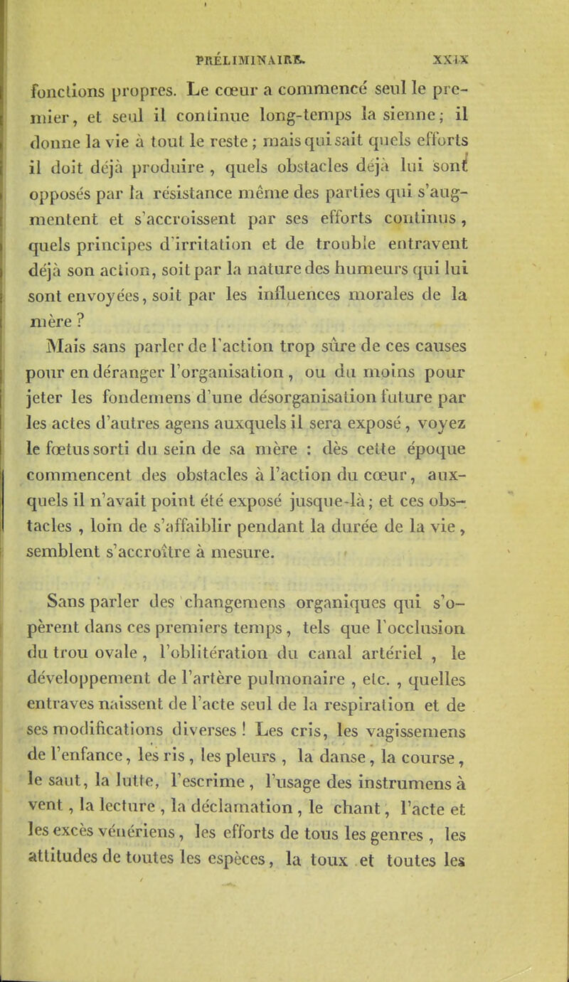 fonctions propres. Le cœur a commence' seul le pre- mier, et seul il continue long-temps la sienne; il donne la vie à tout le reste ; mais qui sait quels efforts il doit déjà produire , quels obstacles déjà lui sonli opposés par la résistance même des parties qui s'aug- mentent et s'accroissent par ses efforts continus , quels principes d'irritation et de trouble entravent déjà son action, soit par la nature des humeurs qui lui sont envoyées, soit par les influences morales de la mère ? Mais sans parler de l'action trop sûre de ces causes pour en déranger l'organisation , ou du moins pour jeter les fondemens d'une désorganisation future par les actes d'autres agens auxquels il sera exposé, voyez le fœtus sorti du sein de sa mère : dès celte époque commencent des obstacles à l'action du cœur, aux- quels il n'avait point été exposé jusque-là; et ces obs- tacles , loin de s'affaiblir pendant la durée de la vie, semblent s'accroître à mesure. Sans parler des changemens organiques qui s'o- pèrent dans ces premiers temps, tels que l'occlusion du trou ovale, l'oblitération du canal artériel , le développement de l'artère pulmonaire , etc. , quelles entraves naissent de l'acte seul de la respiration et de ses modifications diverses! Les cris, les vagissemens de l'enfance, les ris , les pleurs , la danse, la course, le saut, la lutte, l'escrime, l'usage des instrumens à vent, la lecture , la déclamation , le chant, l'acte et les excès vénériens, les efforts de tous les genres , les attitudes de toutes les espèces, la toux et toutes les